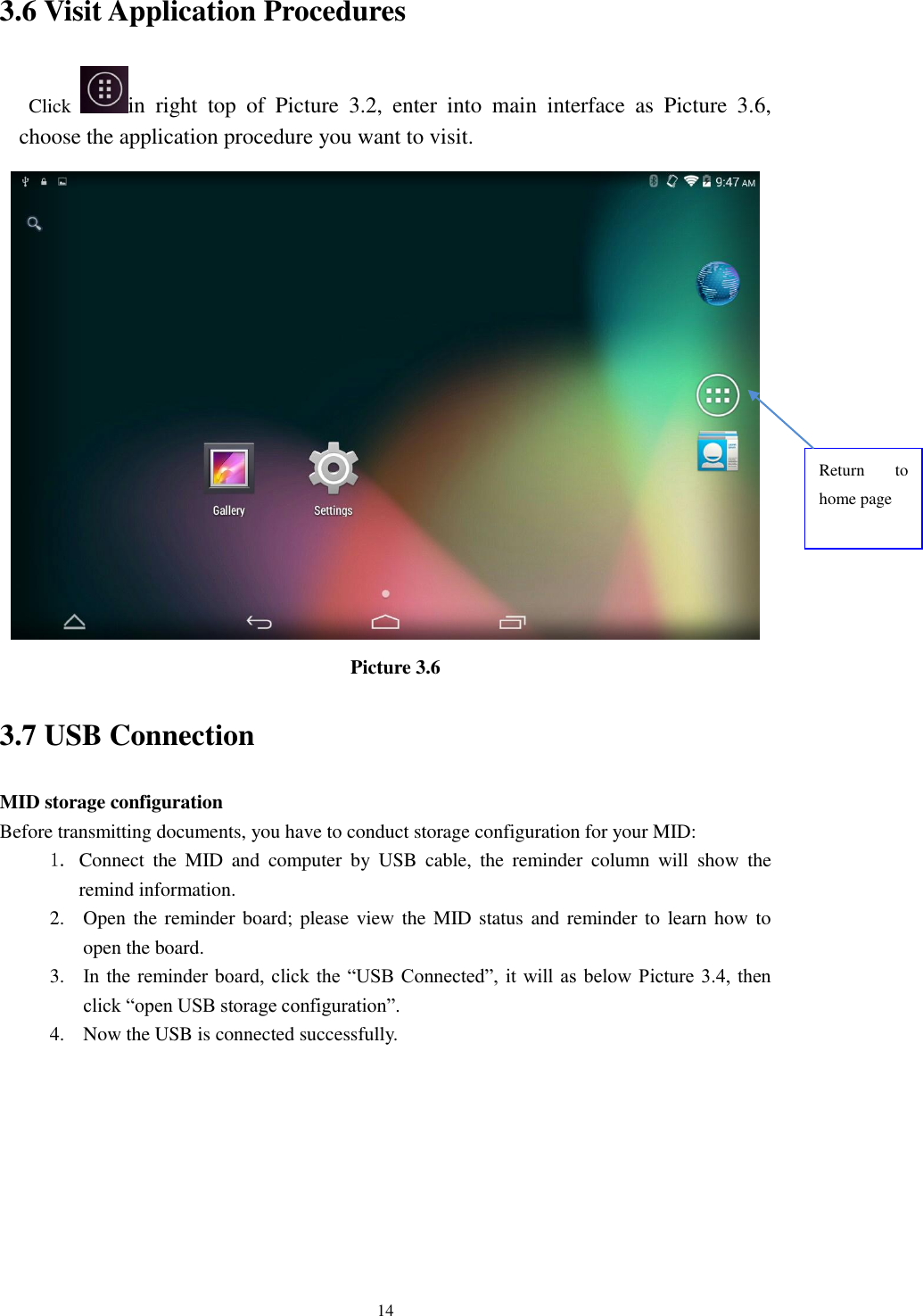      14 3.6 Visit Application Procedures Click  in  right  top  of  Picture  3.2,  enter  into  main  interface  as  Picture  3.6, choose the application procedure you want to visit.  Picture 3.6 3.7 USB Connection MID storage configuration Before transmitting documents, you have to conduct storage configuration for your MID:   1. Connect  the  MID  and  computer  by  USB  cable,  the  reminder  column  will  show  the remind information. 2. Open the reminder board; please view the MID status and reminder to learn how  to open the board. 3. In the reminder board, click the “USB Connected”, it will as below Picture  3.4, then click “open USB storage configuration”. 4. Now the USB is connected successfully. Return  to home page 