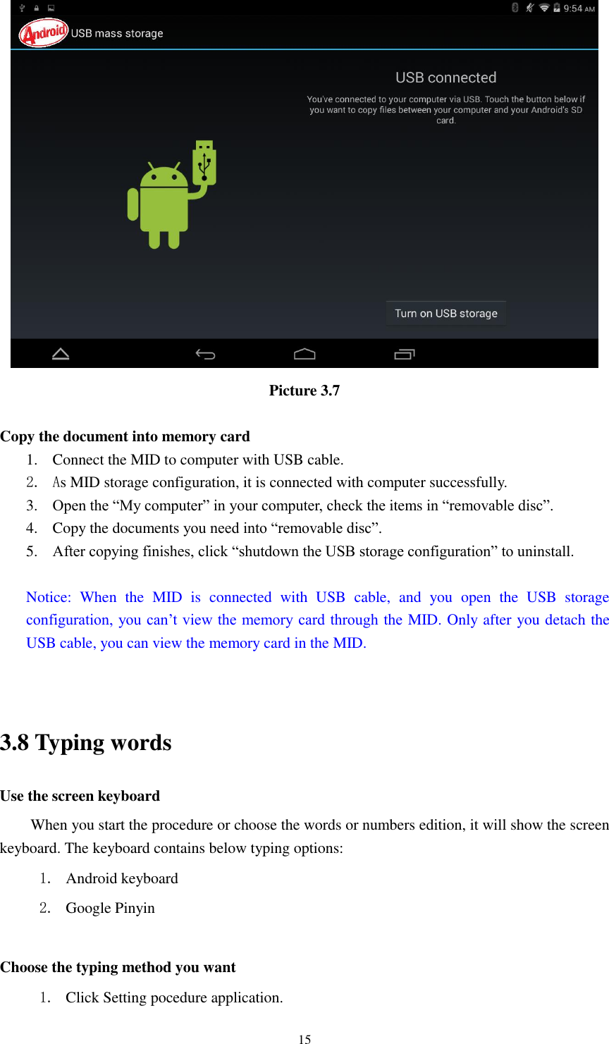      15  Picture 3.7  Copy the document into memory card 1. Connect the MID to computer with USB cable. 2. As MID storage configuration, it is connected with computer successfully.   3. Open the “My computer” in your computer, check the items in “removable disc”. 4. Copy the documents you need into “removable disc”. 5. After copying finishes, click “shutdown the USB storage configuration” to uninstall.  Notice:  When  the  MID  is  connected  with  USB  cable,  and  you  open  the  USB  storage configuration, you can’t view the memory card through the MID. Only after you detach the USB cable, you can view the memory card in the MID.   3.8 Typing words Use the screen keyboard When you start the procedure or choose the words or numbers edition, it will show the screen keyboard. The keyboard contains below typing options: 1. Android keyboard 2. Google Pinyin        Choose the typing method you want 1. Click Setting pocedure application. 