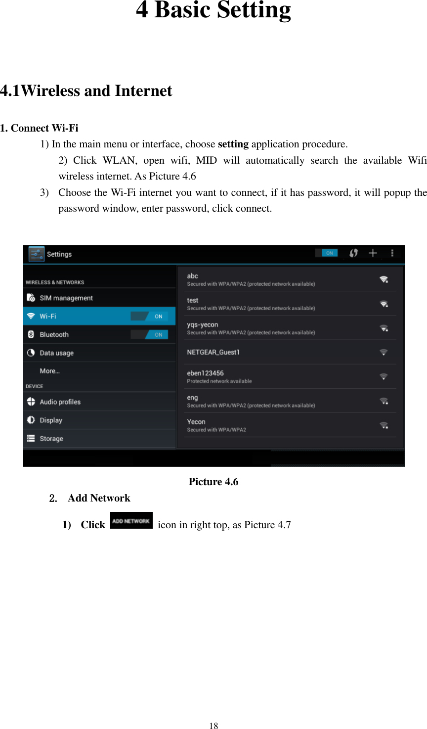      18 4 Basic Setting    4.1Wireless and Internet 1. Connect Wi-Fi 1) In the main menu or interface, choose setting application procedure. 2)  Click  WLAN,  open  wifi,  MID  will  automatically  search  the  available  Wifi wireless internet. As Picture 4.6   3) Choose the Wi-Fi internet you want to connect, if it has password, it will popup the password window, enter password, click connect.   Picture 4.6 2. Add Network 1) Click    icon in right top, as Picture 4.7 