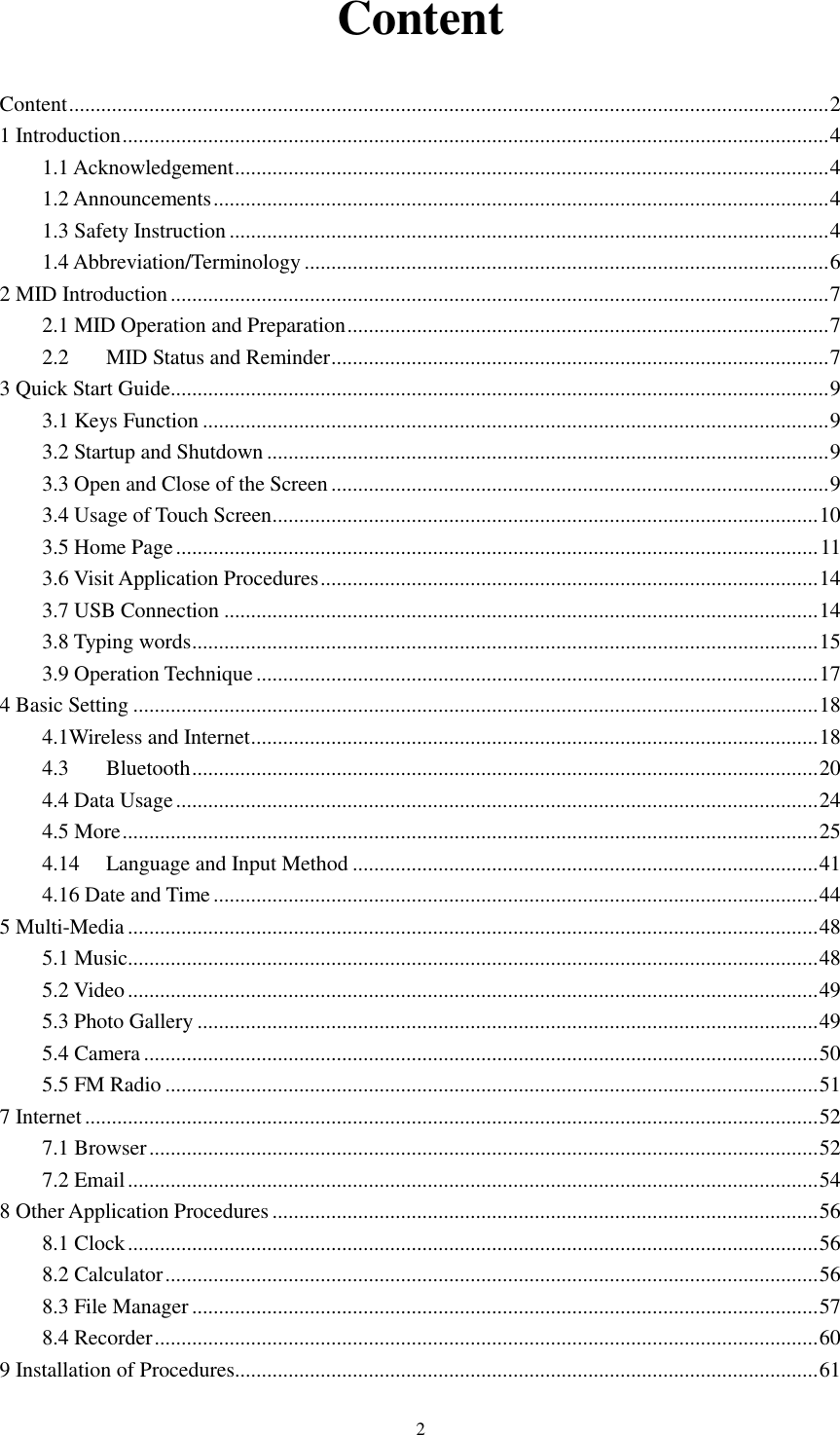      2 Content Content .............................................................................................................................................. 2 1 Introduction .................................................................................................................................... 4 1.1 Acknowledgement ............................................................................................................... 4 1.2 Announcements ................................................................................................................... 4 1.3 Safety Instruction ................................................................................................................ 4 1.4 Abbreviation/Terminology .................................................................................................. 6 2 MID Introduction ........................................................................................................................... 7 2.1 MID Operation and Preparation .......................................................................................... 7 2.2 MID Status and Reminder ............................................................................................. 7 3 Quick Start Guide ........................................................................................................................... 9 3.1 Keys Function ..................................................................................................................... 9 3.2 Startup and Shutdown ......................................................................................................... 9 3.3 Open and Close of the Screen ............................................................................................. 9 3.4 Usage of Touch Screen ...................................................................................................... 10 3.5 Home Page ........................................................................................................................ 11 3.6 Visit Application Procedures ............................................................................................. 14 3.7 USB Connection ............................................................................................................... 14 3.8 Typing words ..................................................................................................................... 15 3.9 Operation Technique ......................................................................................................... 17 4 Basic Setting ................................................................................................................................ 18 4.1Wireless and Internet .......................................................................................................... 18 4.3 Bluetooth ..................................................................................................................... 20 4.4 Data Usage ........................................................................................................................ 24 4.5 More .................................................................................................................................. 25 4.14 Language and Input Method ....................................................................................... 41 4.16 Date and Time ................................................................................................................. 44 5 Multi-Media ................................................................................................................................. 48 5.1 Music ................................................................................................................................. 48 5.2 Video ................................................................................................................................. 49 5.3 Photo Gallery .................................................................................................................... 49 5.4 Camera .............................................................................................................................. 50 5.5 FM Radio .......................................................................................................................... 51 7 Internet ......................................................................................................................................... 52 7.1 Browser ............................................................................................................................. 52 7.2 Email ................................................................................................................................. 54 8 Other Application Procedures ...................................................................................................... 56 8.1 Clock ................................................................................................................................. 56 8.2 Calculator .......................................................................................................................... 56 8.3 File Manager ..................................................................................................................... 57 8.4 Recorder ............................................................................................................................ 60 9 Installation of Procedures ............................................................................................................. 61 
