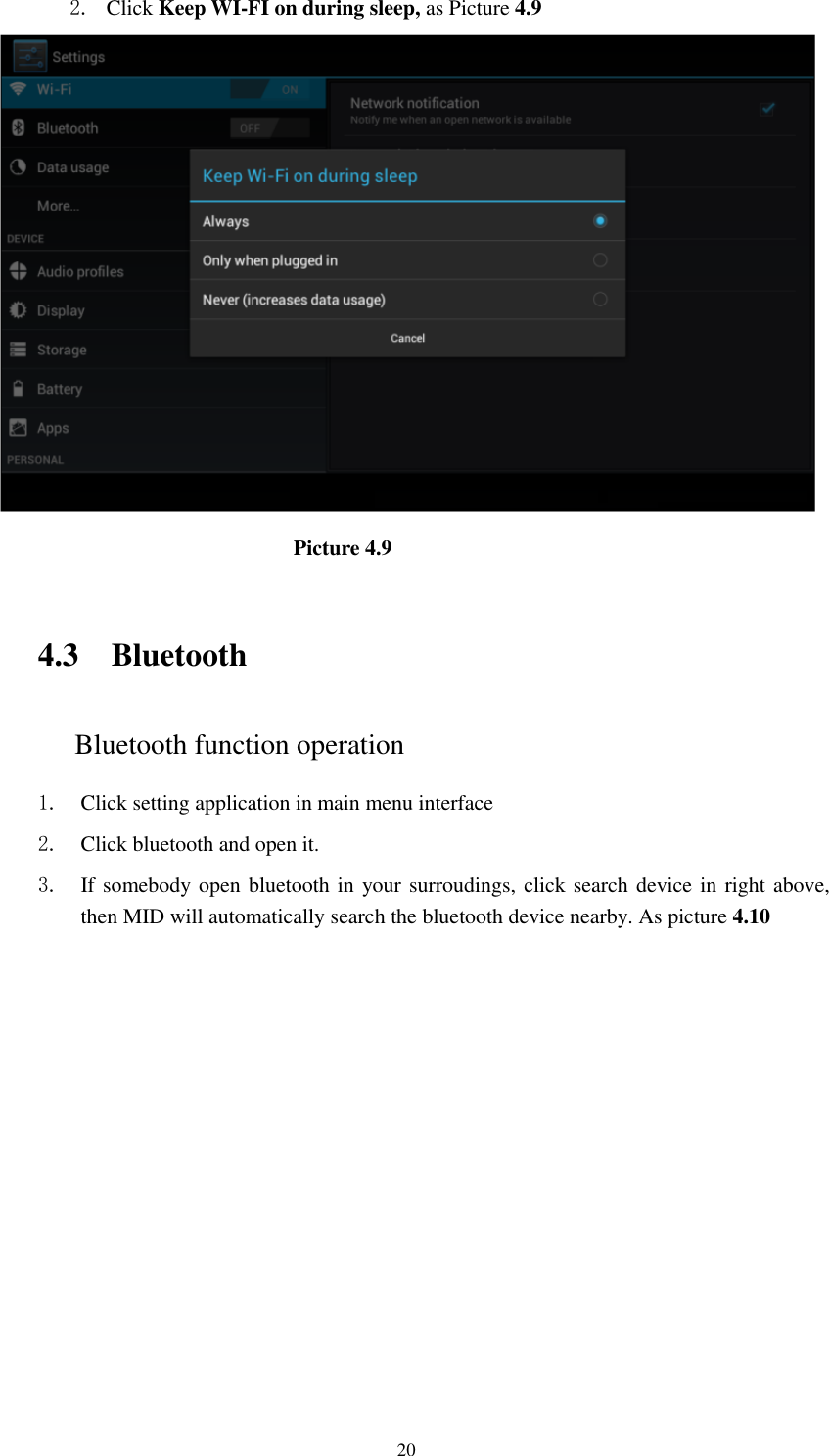      20 2. Click Keep WI-FI on during sleep, as Picture 4.9                               Picture 4.9     4.3 Bluetooth Bluetooth function operation 1. Click setting application in main menu interface 2. Click bluetooth and open it.   3. If somebody open bluetooth in your surroudings, click search device in right above, then MID will automatically search the bluetooth device nearby. As picture 4.10 