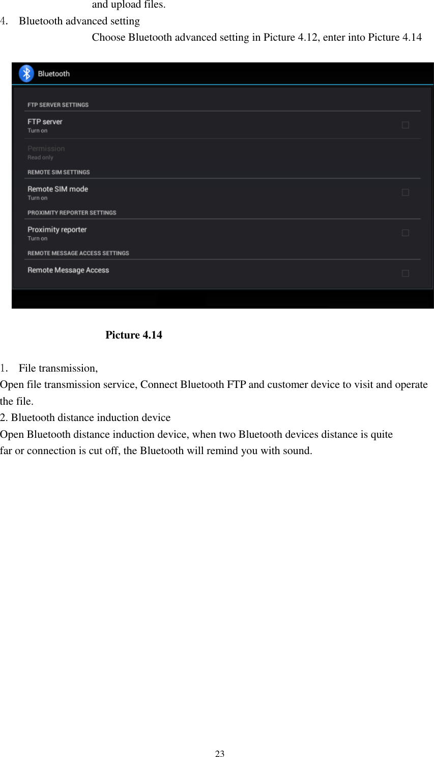      23 and upload files. 4. Bluetooth advanced setting Choose Bluetooth advanced setting in Picture 4.12, enter into Picture 4.14  Picture 4.14    1. File transmission,   Open file transmission service, Connect Bluetooth FTP and customer device to visit and operate the file. 2. Bluetooth distance induction device Open Bluetooth distance induction device, when two Bluetooth devices distance is quite                     far or connection is cut off, the Bluetooth will remind you with sound.     