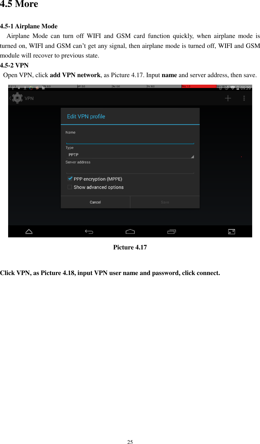      25 4.5 More 4.5-1 Airplane Mode   Airplane  Mode  can  turn  off  WIFI  and  GSM  card  function  quickly,  when  airplane  mode  is turned on, WIFI and GSM can’t get any signal, then airplane mode is turned off, WIFI and GSM module will recover to previous state. 4.5-2 VPN   Open VPN, click add VPN network, as Picture 4.17. Input name and server address, then save.  Picture 4.17  Click VPN, as Picture 4.18, input VPN user name and password, click connect. 