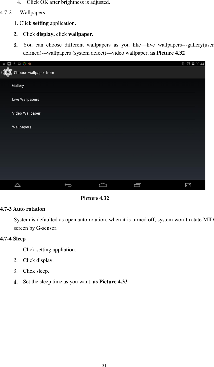      31  4. Click OK after brightness is adjusted. 4.7-2   Wallpapers 1. Click setting application. 2. Click display, click wallpaper. 3. You  can  choose  different  wallpapers  as  you  like—live  wallpapers---gallery(user defined)---wallpapers (system defect)---video wallpaper, as Picture 4.32                               Picture 4.32 4.7-3 Auto rotation System is defaulted as open auto rotation, when it is turned off, system won’t rotate MID screen by G-sensor. 4.7-4 Sleep 1. Click setting appliation. 2. Click display. 3. Click sleep. 4. Set the sleep time as you want, as Picture 4.33 
