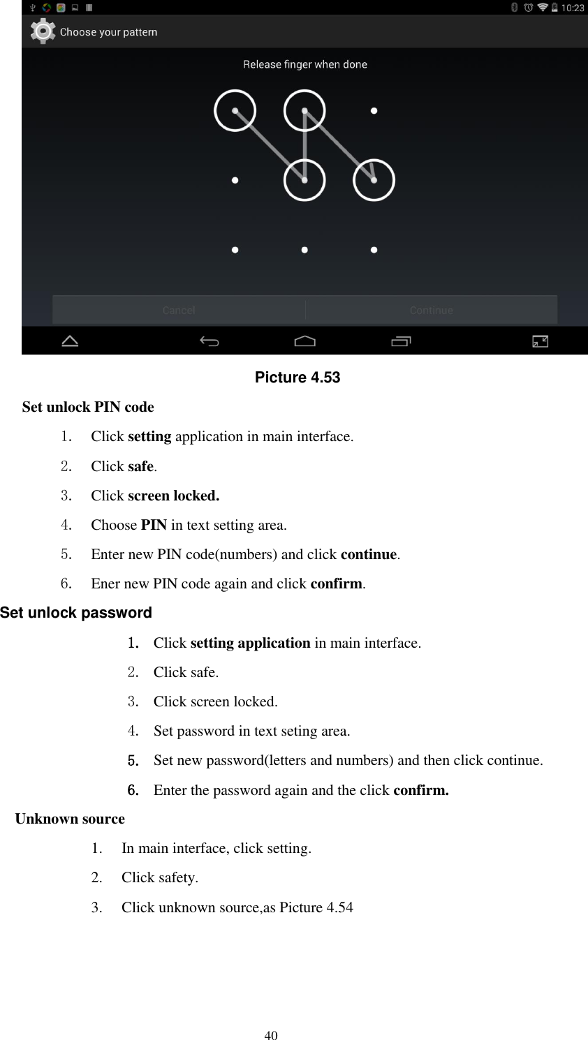      40  Picture 4.53 Set unlock PIN code 1. Click setting application in main interface. 2. Click safe. 3. Click screen locked. 4. Choose PIN in text setting area.   5. Enter new PIN code(numbers) and click continue. 6. Ener new PIN code again and click confirm. Set unlock password 1. Click setting application in main interface.   2. Click safe. 3. Click screen locked. 4. Set password in text seting area. 5. Set new password(letters and numbers) and then click continue. 6. Enter the password again and the click confirm. Unknown source 1. In main interface, click setting. 2. Click safety. 3. Click unknown source,as Picture 4.54 