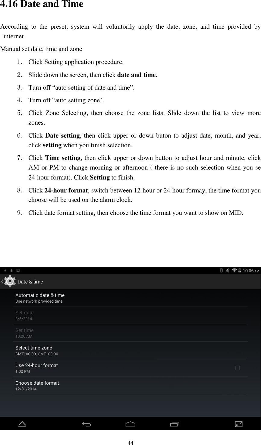      44 4.16 Date and Time According  to  the  preset,  system  will  voluntorily  apply  the  date,  zone,  and  time  provided  by internet. Manual set date, time and zone 1． Click Setting application procedure. 2． Slide down the screen, then click date and time. 3． Turn off “auto setting of date and time”. 4． Turn off “auto setting zone’. 5． Click  Zone  Selecting,  then  choose  the  zone  lists.  Slide  down  the  list  to  view  more zones. 6． Click Date setting, then click upper or down buton to adjust date, month, and year, click setting when you finish selection. 7． Click Time setting, then click upper or down button to adjust hour and minute, click AM or PM to change morning or afternoon ( there is no such selection when you se 24-hour format). Click Setting to finish. 8． Click 24-hour format, switch between 12-hour or 24-hour formay, the time format you choose will be used on the alarm clock. 9． Click date format setting, then choose the time format you want to show on MID.     