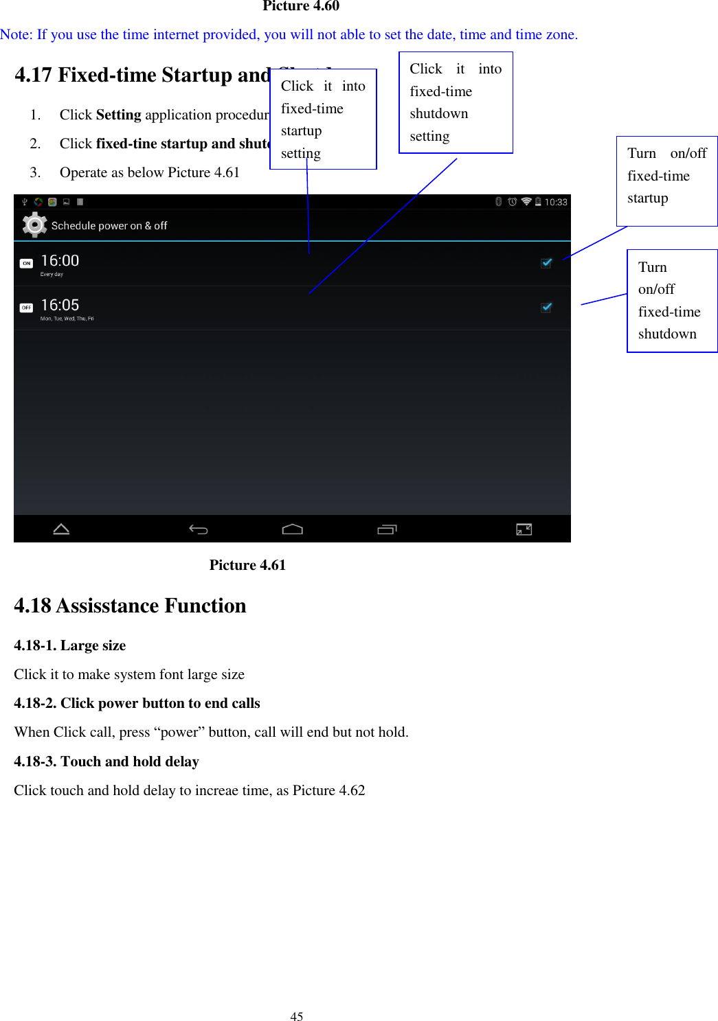      45                                    Picture 4.60   Note: If you use the time internet provided, you will not able to set the date, time and time zone. 4.17 Fixed-time Startup and Shutdown   1. Click Setting application procedure 2. Click fixed-tine startup and shutdown.   3. Operate as below Picture 4.61                                        Picture 4.61 4.18 Assisstance Function 4.18-1. Large size Click it to make system font large size 4.18-2. Click power button to end calls When Click call, press “power” button, call will end but not hold.   4.18-3. Touch and hold delay Click touch and hold delay to increae time, as Picture 4.62 Click  it  into fixed-time   startup setting Click  it  into fixed-time   shutdown setting  Turn  on/off fixed-time startup Turn on/off fixed-time shutdown 