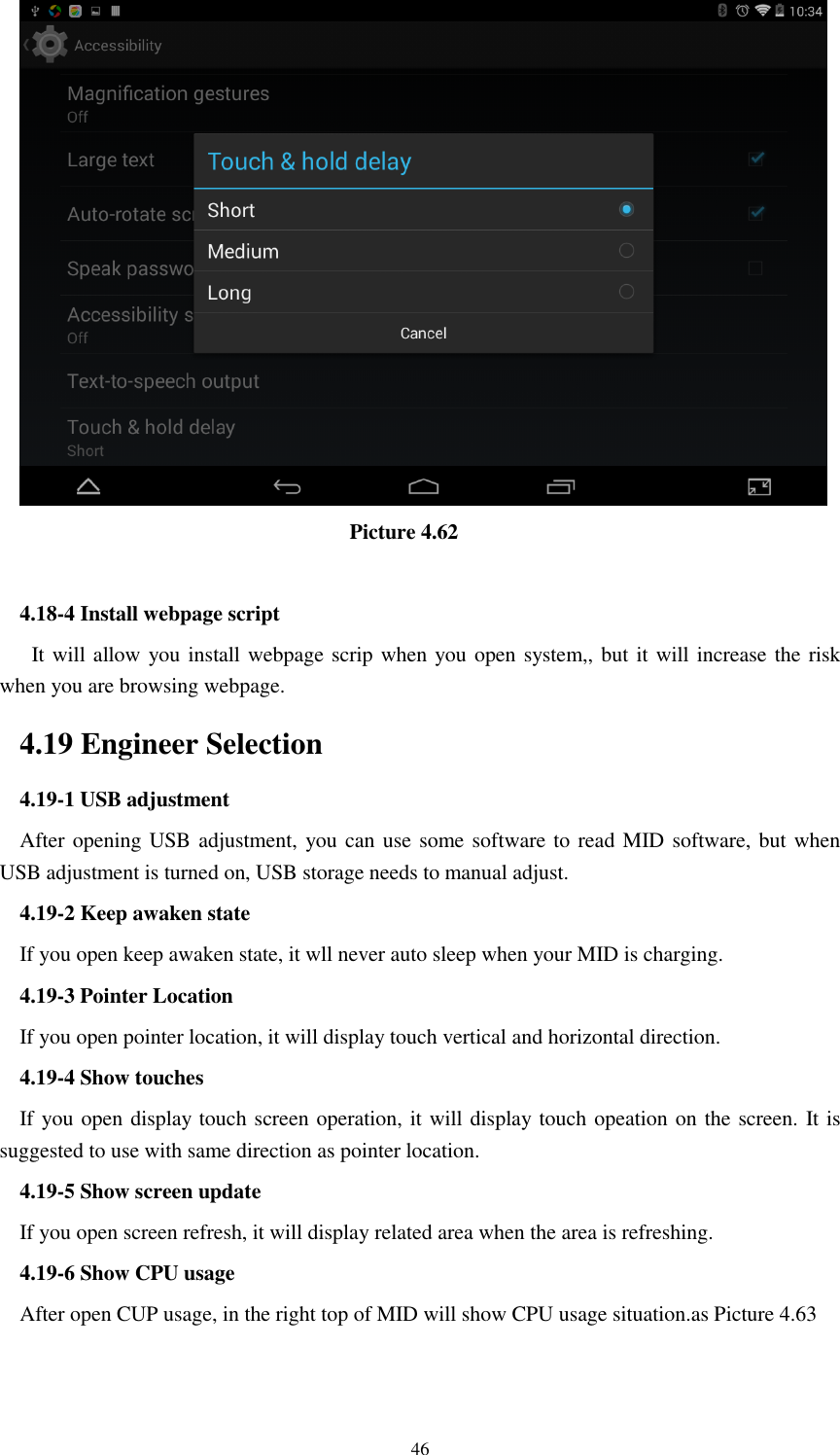      46                                  Picture 4.62  4.18-4 Install webpage script    It will allow you install webpage scrip when you open system,, but it will increase the risk when you are browsing webpage. 4.19 Engineer Selection 4.19-1 USB adjustment   After opening USB adjustment, you can use some software to read MID software, but when USB adjustment is turned on, USB storage needs to manual adjust. 4.19-2 Keep awaken state If you open keep awaken state, it wll never auto sleep when your MID is charging. 4.19-3 Pointer Location If you open pointer location, it will display touch vertical and horizontal direction. 4.19-4 Show touches If you open display touch screen operation, it will display touch opeation on the screen. It is suggested to use with same direction as pointer location. 4.19-5 Show screen update If you open screen refresh, it will display related area when the area is refreshing. 4.19-6 Show CPU usage After open CUP usage, in the right top of MID will show CPU usage situation.as Picture 4.63 