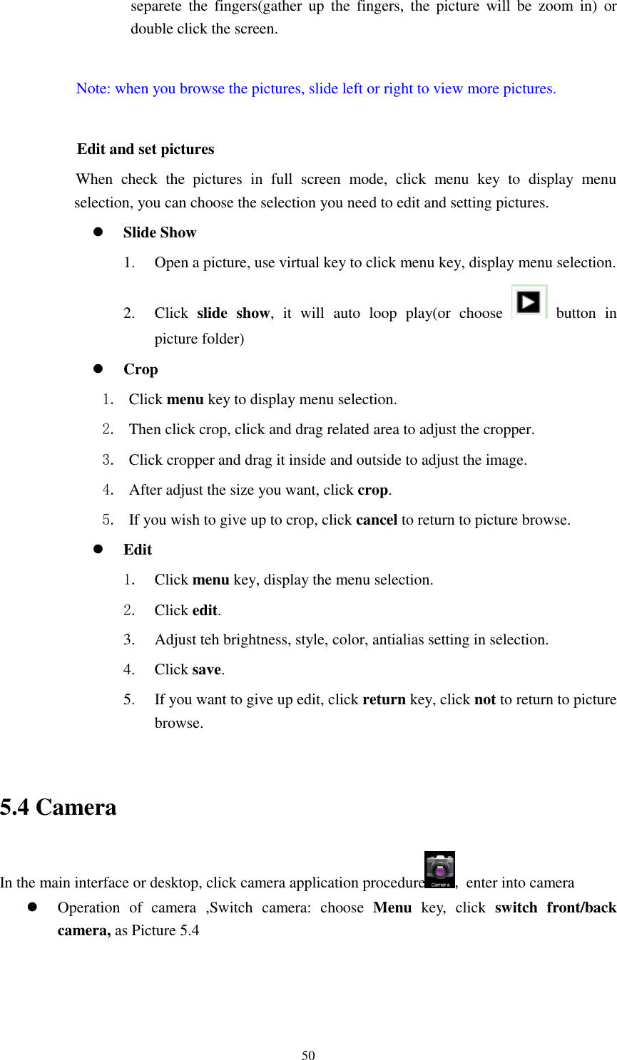      50 separete  the  fingers(gather  up  the  fingers,  the  picture  will  be  zoom  in)  or double click the screen.  Note: when you browse the pictures, slide left or right to view more pictures.          Edit and set pictures           When  check  the  pictures  in  full  screen  mode,  click  menu  key  to  display  menu selection, you can choose the selection you need to edit and setting pictures.  Slide Show 1. Open a picture, use virtual key to click menu key, display menu selection. 2. Click  slide  show,  it  will  auto  loop  play(or  choose    button  in picture folder)  Crop 1. Click menu key to display menu selection. 2. Then click crop, click and drag related area to adjust the cropper. 3. Click cropper and drag it inside and outside to adjust the image. 4. After adjust the size you want, click crop. 5. If you wish to give up to crop, click cancel to return to picture browse.  Edit 1. Click menu key, display the menu selection.   2. Click edit. 3. Adjust teh brightness, style, color, antialias setting in selection.   4. Click save. 5. If you want to give up edit, click return key, click not to return to picture browse.  5.4 Camera In the main interface or desktop, click camera application procedure , enter into camera  Operation  of  camera  ,Switch  camera:  choose  Menu  key,  click  switch  front/back camera, as Picture 5.4  