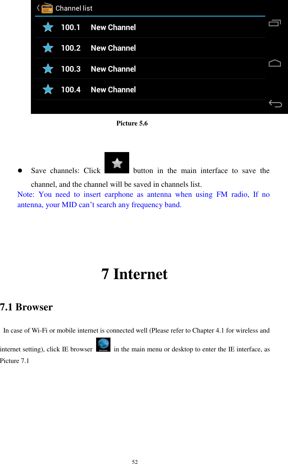      52                           Picture 5.6    Save  channels:  Click    button  in  the  main  interface  to  save  the channel, and the channel will be saved in channels list. Note:  You  need  to  insert  earphone  as  antenna  when  using  FM  radio,  If  no antenna, your MID can’t search any frequency band.     7 Internet 7.1 Browser   In case of Wi-Fi or mobile internet is connected well (Please refer to Chapter 4.1 for wireless and internet setting), click IE browser   in the main menu or desktop to enter the IE interface, as Picture 7.1         