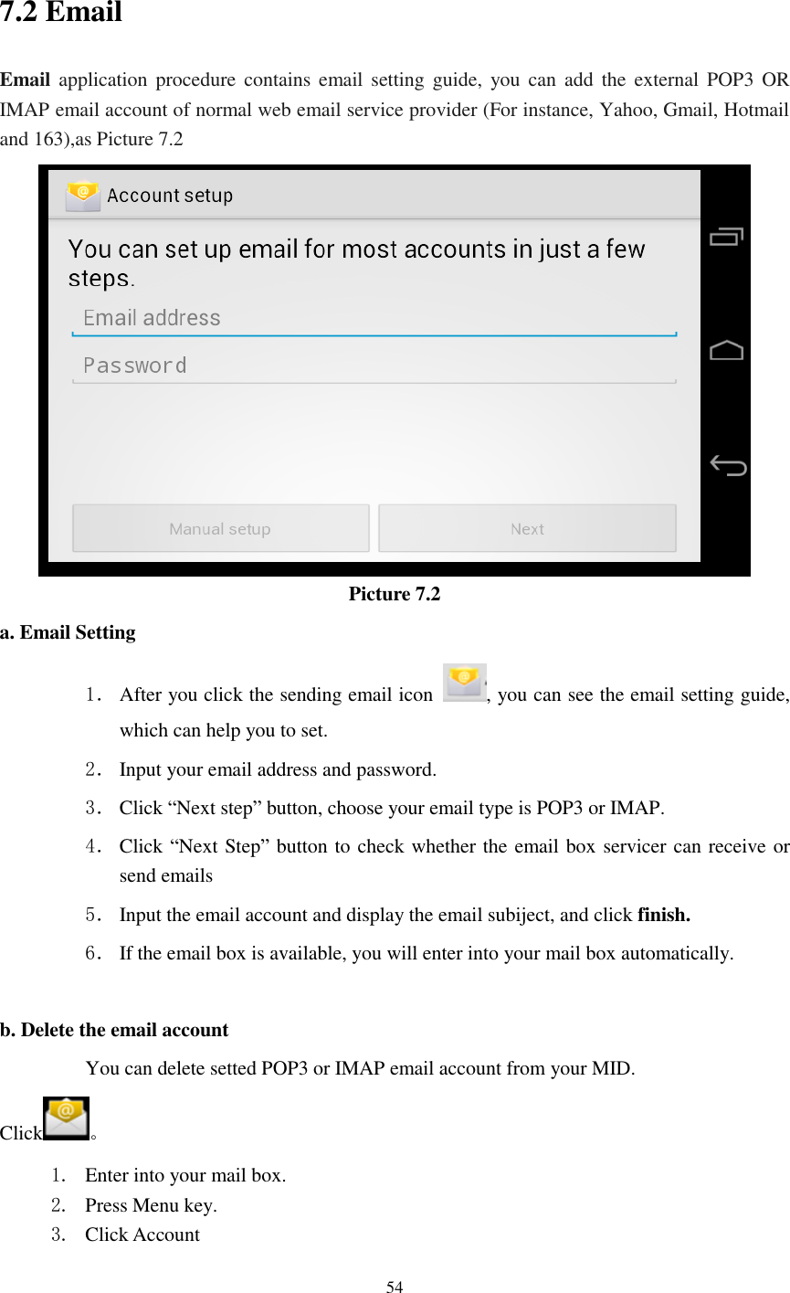      54  7.2 Email Email application procedure  contains  email  setting guide,  you can  add  the  external  POP3  OR IMAP email account of normal web email service provider (For instance, Yahoo, Gmail, Hotmail and 163),as Picture 7.2  Picture 7.2 a. Email Setting 1． After you click the sending email icon  , you can see the email setting guide, which can help you to set.   2． Input your email address and password. 3． Click “Next step” button, choose your email type is POP3 or IMAP. 4． Click “Next Step” button to check whether the email box servicer can receive or send emails 5． Input the email account and display the email subiject, and click finish. 6． If the email box is available, you will enter into your mail box automatically.  b. Delete the email account You can delete setted POP3 or IMAP email account from your MID. Click 。 1. Enter into your mail box. 2. Press Menu key. 3. Click Account 