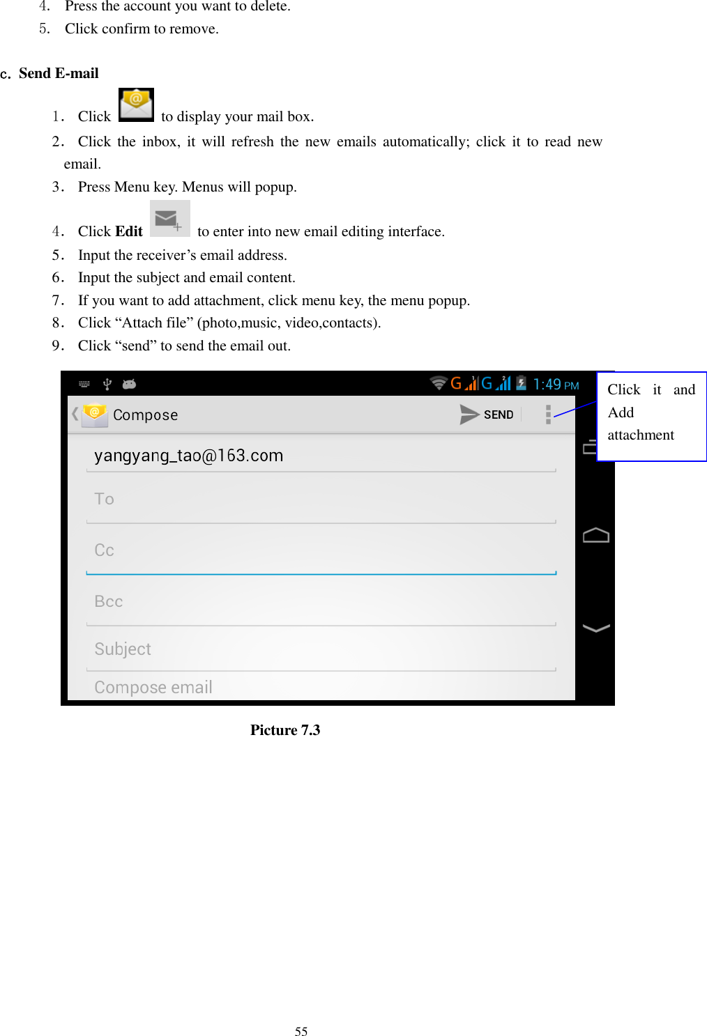      55 4. Press the account you want to delete. 5. Click confirm to remove.  c. Send E-mail 1． Click    to display your mail box. 2． Click  the  inbox,  it will  refresh  the  new  emails automatically;  click it  to  read  new email. 3． Press Menu key. Menus will popup. 4． Click Edit   to enter into new email editing interface. 5． Input the receiver’s email address.   6． Input the subject and email content. 7． If you want to add attachment, click menu key, the menu popup. 8． Click “Attach file” (photo,music, video,contacts). 9． Click “send” to send the email out.                            Picture 7.3 Click  it  and Add attachment 