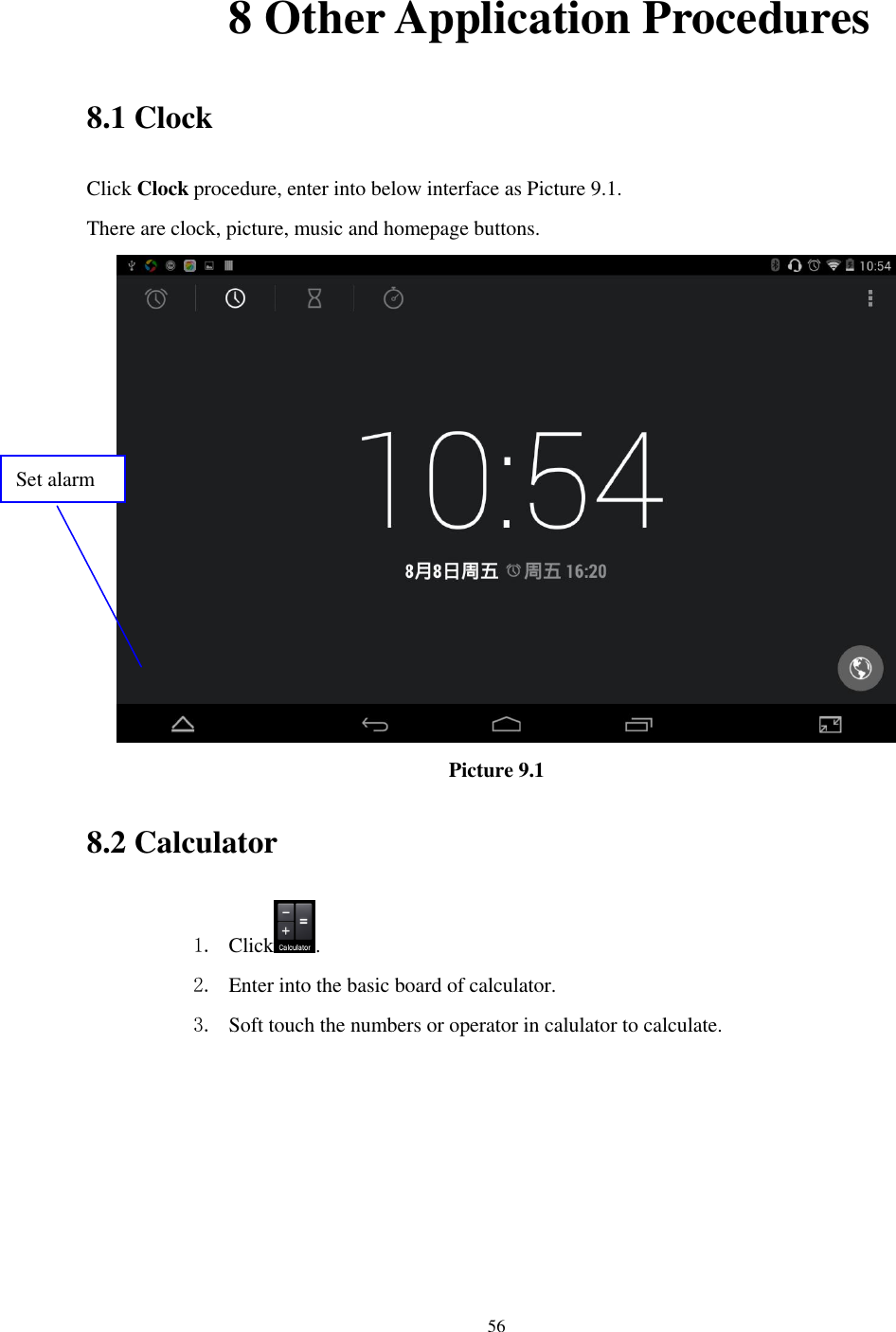      56              8 Other Application Procedures 8.1 Clock Click Clock procedure, enter into below interface as Picture 9.1. There are clock, picture, music and homepage buttons.  Picture 9.1 8.2 Calculator 1. Click . 2. Enter into the basic board of calculator. 3. Soft touch the numbers or operator in calulator to calculate.   Set alarm 