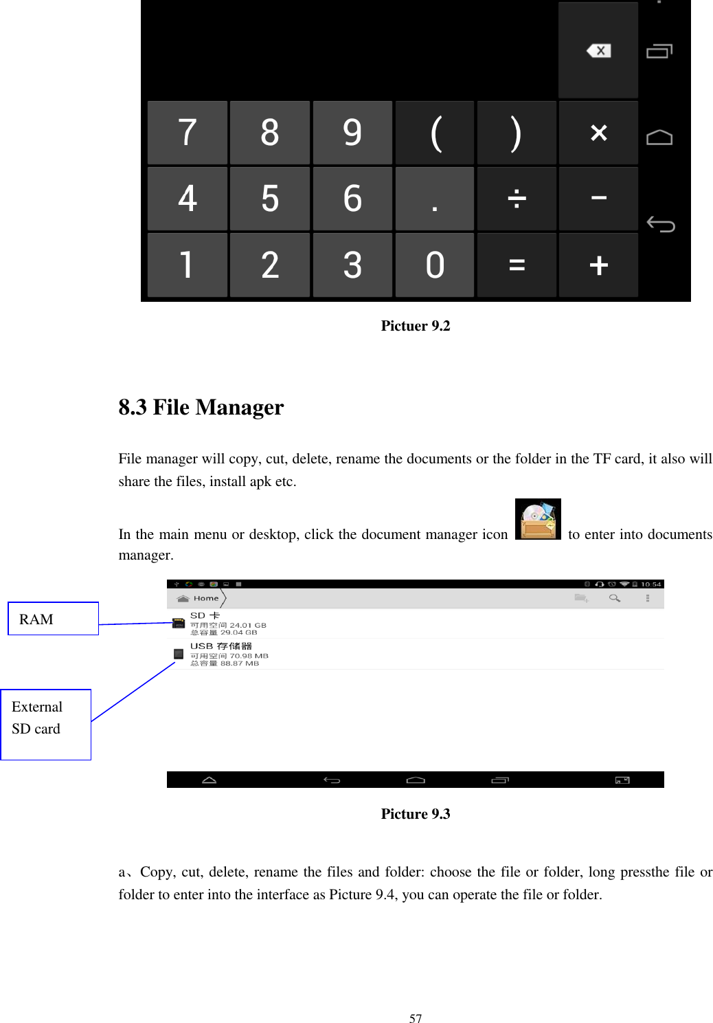      57  Pictuer 9.2  8.3 File Manager File manager will copy, cut, delete, rename the documents or the folder in the TF card, it also will share the files, install apk etc. In the main menu or desktop, click the document manager icon    to enter into documents manager.  Picture 9.3  a、Copy, cut, delete, rename the files and folder: choose the file or folder, long pressthe file or folder to enter into the interface as Picture 9.4, you can operate the file or folder. RAM  External SD card 