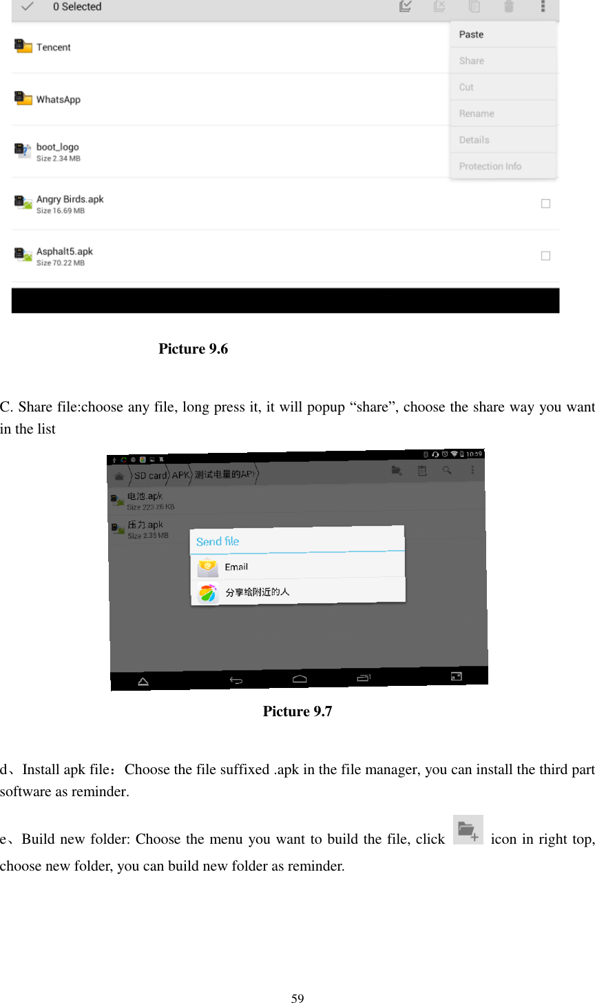      59                       Picture 9.6  C. Share file:choose any file, long press it, it will popup “share”, choose the share way you want in the list  Picture 9.7  d、Install apk file：Choose the file suffixed .apk in the file manager, you can install the third part software as reminder. e、Build new folder: Choose the menu you want to build the file, click    icon in right top, choose new folder, you can build new folder as reminder. 