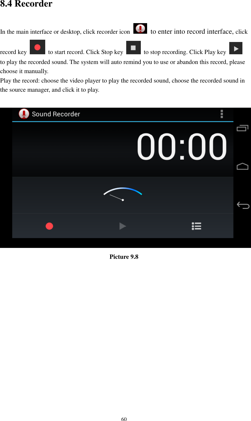      60 8.4 Recorder In the main interface or desktop, click recorder icon   to enter into record interface, click record key    to start record. Click Stop key    to stop recording. Click Play key   to play the recorded sound. The system will auto remind you to use or abandon this record, please choose it manually. Play the record: choose the video player to play the recorded sound, choose the recorded sound in the source manager, and click it to play.     Picture 9.8