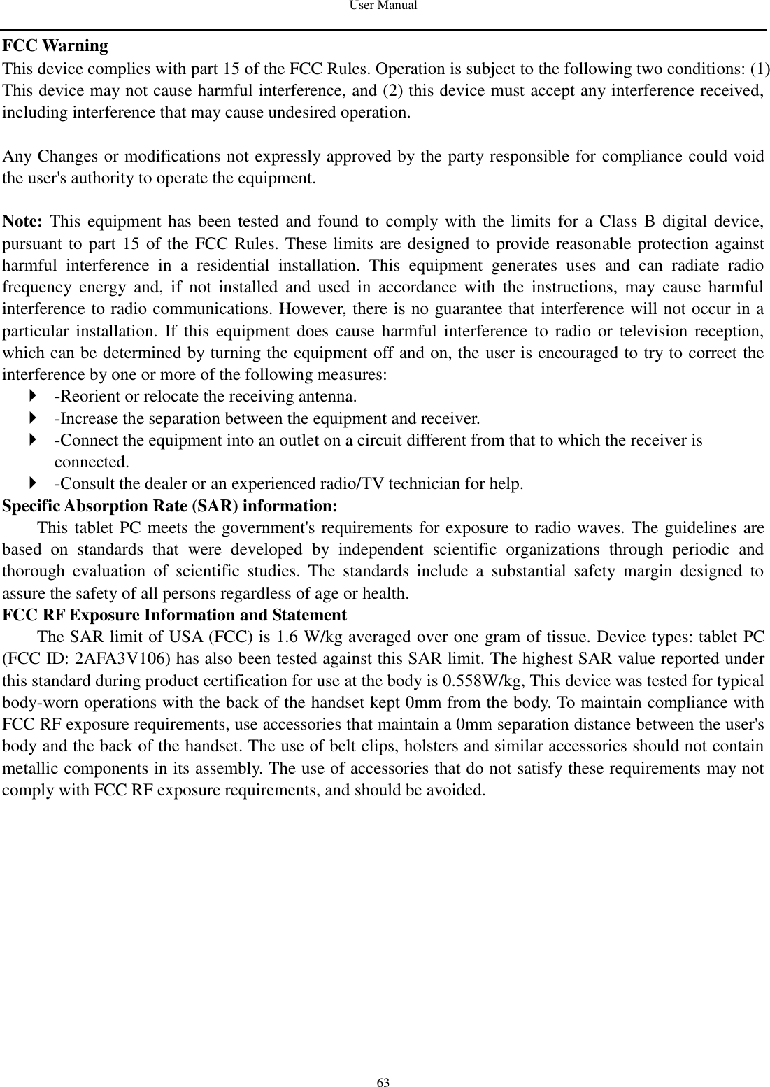 User Manual   63 FCC Warning This device complies with part 15 of the FCC Rules. Operation is subject to the following two conditions: (1) This device may not cause harmful interference, and (2) this device must accept any interference received, including interference that may cause undesired operation.  Any Changes or modifications not expressly approved by the party responsible for compliance could void the user&apos;s authority to operate the equipment.    Note: This equipment has been tested and found  to  comply with  the  limits for a  Class  B digital device, pursuant to part 15 of the FCC Rules. These limits are designed to provide reasonable protection against harmful  interference  in  a  residential  installation.  This  equipment  generates  uses  and  can  radiate  radio frequency  energy  and,  if  not  installed  and  used  in  accordance  with  the  instructions,  may  cause  harmful interference to radio communications. However, there is no guarantee that interference will not occur in a particular installation. If  this equipment  does  cause harmful interference  to  radio  or television reception, which can be determined by turning the equipment off and on, the user is encouraged to try to correct the interference by one or more of the following measures:    -Reorient or relocate the receiving antenna.    -Increase the separation between the equipment and receiver.    -Connect the equipment into an outlet on a circuit different from that to which the receiver is connected.    -Consult the dealer or an experienced radio/TV technician for help.   Specific Absorption Rate (SAR) information:   This tablet PC meets the government&apos;s requirements for exposure to radio waves. The guidelines are based  on  standards  that  were  developed  by  independent  scientific  organizations  through  periodic  and thorough  evaluation  of  scientific  studies.  The  standards  include  a  substantial  safety  margin  designed  to assure the safety of all persons regardless of age or health.   FCC RF Exposure Information and Statement The SAR limit of USA (FCC) is 1.6 W/kg averaged over one gram of tissue. Device types: tablet PC (FCC ID: 2AFA3V106) has also been tested against this SAR limit. The highest SAR value reported under this standard during product certification for use at the body is 0.558W/kg, This device was tested for typical body-worn operations with the back of the handset kept 0mm from the body. To maintain compliance with FCC RF exposure requirements, use accessories that maintain a 0mm separation distance between the user&apos;s body and the back of the handset. The use of belt clips, holsters and similar accessories should not contain metallic components in its assembly. The use of accessories that do not satisfy these requirements may not comply with FCC RF exposure requirements, and should be avoided.     