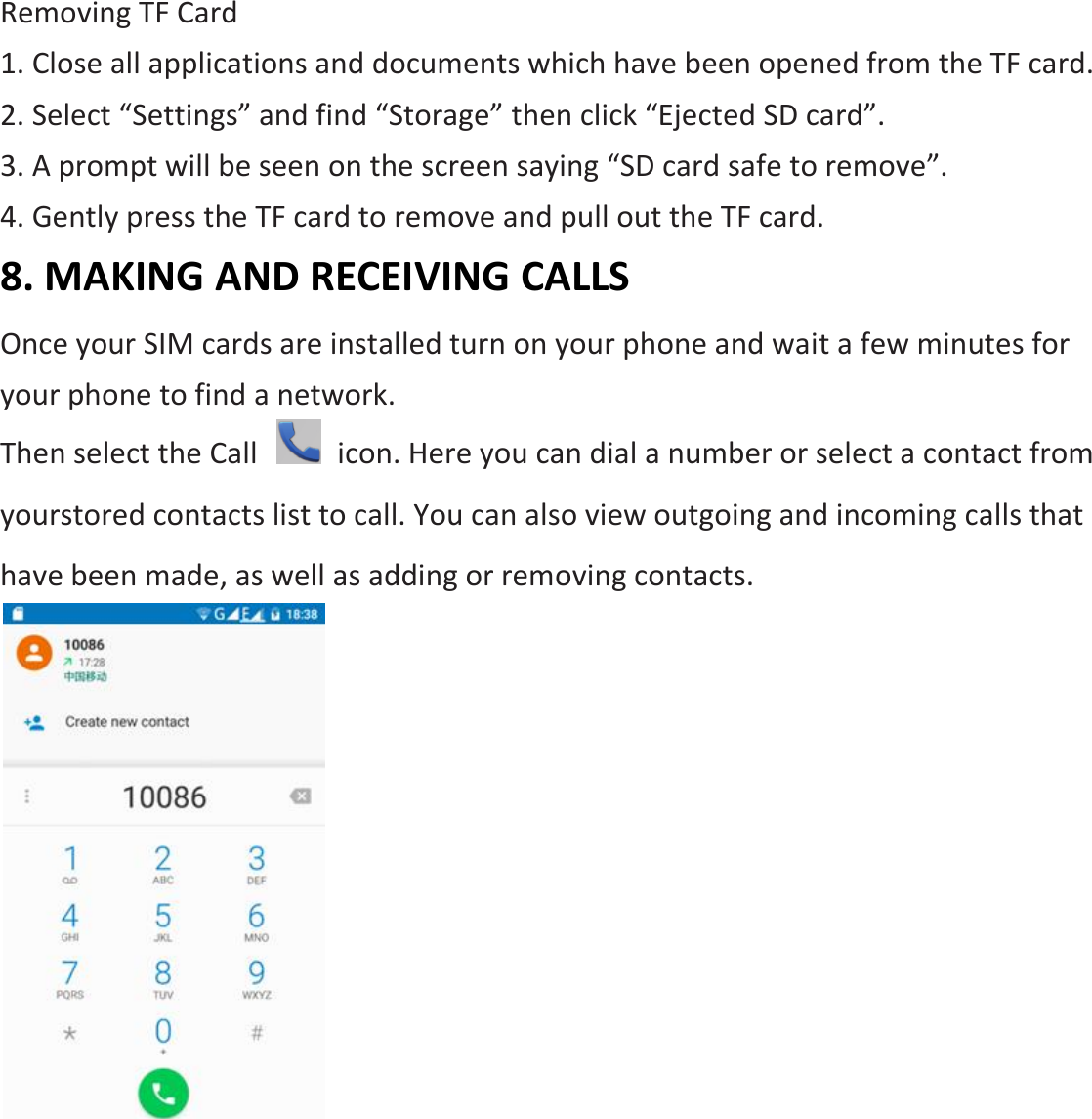 Removing TF Card 1. Close all applications and documents which have been opened from the TF card. 2. Select “Settings” and find “Storage” then click “Ejected SD card”. 3. A prompt will be seen on the screen saying “SD card safe to remove”. 4. Gently press the TF card to remove and pull out the TF card. 8. MAKING AND RECEIVING CALLS Once your SIM cards are installed turn on your phone and wait a few minutes for your phone to find a network. Then select the Call    icon. Here you can dial a number or select a contact from yourstored contacts list to call. You can also view outgoing and incoming calls that have been made, as well as adding or removing contacts.     