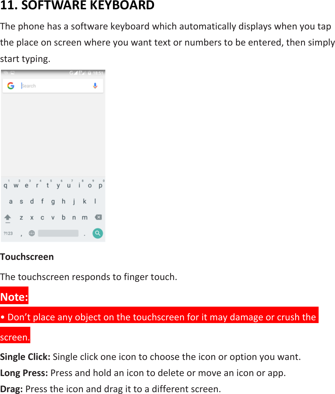 11. SOFTWARE KEYBOARD The phone has a software keyboard which automatically displays when you tap the place on screen where you want text or numbers to be entered, then simply start typing.  Touchscreen The touchscreen responds to finger touch.   Note: • Don’t place any object on the touchscreen for it may damage or crush the screen. Single Click: Single click one icon to choose the icon or option you want. Long Press: Press and hold an icon to delete or move an icon or app.   Drag: Press the icon and drag it to a different screen. 