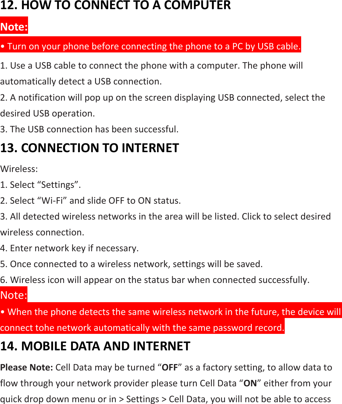  12. HOW TO CONNECT TO A COMPUTER Note: • Turn on your phone before connecting the phone to a PC by USB cable. 1. Use a USB cable to connect the phone with a computer. The phone will automatically detect a USB connection.   2. A notification will pop up on the screen displaying USB connected, select the desired USB operation. 3. The USB connection has been successful. 13. CONNECTION TO INTERNET Wireless: 1. Select “Settings”. 2. Select “Wi-Fi” and slide OFF to ON status. 3. All detected wireless networks in the area will be listed. Click to select desired   wireless connection. 4. Enter network key if necessary. 5. Once connected to a wireless network, settings will be saved. 6. Wireless icon will appear on the status bar when connected successfully. Note: • When the phone detects the same wireless network in the future, the device will connect tohe network automatically with the same password record. 14. MOBILE DATA AND INTERNET Please Note: Cell Data may be turned “OFF” as a factory setting, to allow data to flow through your network provider please turn Cell Data “ON” either from your quick drop down menu or in &gt; Settings &gt; Cell Data, you will not be able to access 