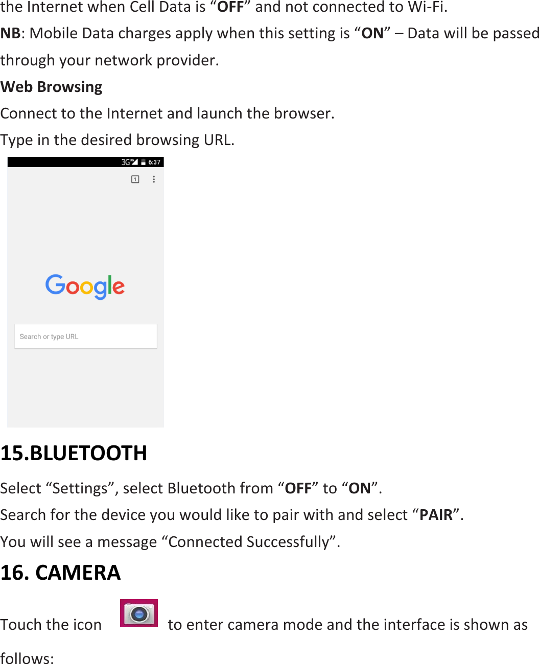 the Internet when Cell Data is “OFF” and not connected to Wi-Fi. NB: Mobile Data charges apply when this setting is “ON” – Data will be passed through your network provider. Web Browsing Connect to the Internet and launch the browser. Type in the desired browsing URL.    15.BLUETOOTH Select “Settings”, select Bluetooth from “OFF” to “ON”.   Search for the device you would like to pair with and select “PAIR”.   You will see a message “Connected Successfully”. 16. CAMERA Touch the icon      to enter camera mode and the interface is shown as follows: 