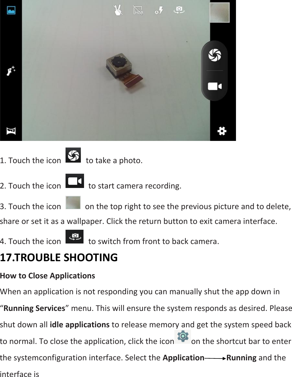  1. Touch the icon    to take a photo. 2. Touch the icon    to start camera recording. 3. Touch the icon    on the top right to see the previous picture and to delete, share or set it as a wallpaper. Click the return button to exit camera interface. 4. Touch the icon    to switch from front to back camera. 17.TROUBLE SHOOTING How to Close Applications When an application is not responding you can manually shut the app down in “Running Services” menu. This will ensure the system responds as desired. Please shut down all idle applications to release memory and get the system speed back to normal. To close the application, click the icon on the shortcut bar to enter the systemconfiguration interface. Select the Application Running and the interface is   