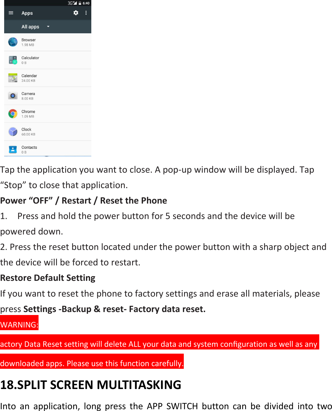    Tap the application you want to close. A pop-up window will be displayed. Tap “Stop” to close that application. Power “OFF” / Restart / Reset the Phone   1.    Press and hold the power button for 5 seconds and the device will be powered down. 2. Press the reset button located under the power button with a sharp object and the device will be forced to restart. Restore Default Setting If you want to reset the phone to factory settings and erase all materials, please press Settings -Backup &amp; reset- Factory data reset. WARNING: actory Data Reset setting will delete ALL your data and system conﬁguration as well as any downloaded apps. Please use this function carefully. 18.SPLIT SCREEN MULTITASKING Into  an  application,  long  press  the  APP  SWITCH  button  can  be  divided  into  two 