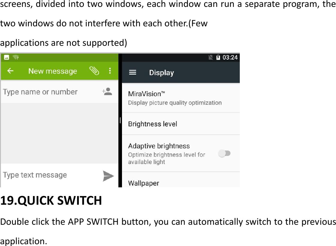 screens, divided into two windows, each window can run a separate program, the two windows do not interfere with each other.(Few   applications are not supported)  19.QUICK SWITCH Double click the APP SWITCH button, you can automatically switch to the previous application. 