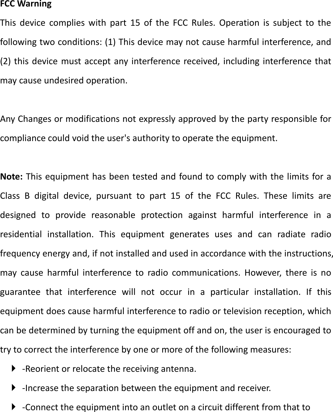 FCC Warning This  device  complies  with  part  15  of  the  FCC  Rules.  Operation  is  subject  to  the following two conditions: (1) This device may not cause harmful interference, and (2) this device must accept any interference received, including interference that may cause undesired operation.  Any Changes or modifications not expressly approved by the party responsible for compliance could void the user&apos;s authority to operate the equipment.    Note: This equipment has been tested and found to comply with the limits for a Class  B  digital  device,  pursuant  to  part  15  of  the  FCC  Rules.  These  limits  are designed  to  provide  reasonable  protection  against  harmful  interference  in  a residential  installation.  This  equipment  generates  uses  and  can  radiate  radio frequency energy and, if not installed and used in accordance with the instructions, may  cause  harmful  interference  to  radio  communications.  However,  there  is  no guarantee  that  interference  will  not  occur  in  a  particular  installation.  If  this equipment does cause harmful interference to radio or television reception, which can be determined by turning the equipment off and on, the user is encouraged to try to correct the interference by one or more of the following measures:    -Reorient or relocate the receiving antenna.    -Increase the separation between the equipment and receiver.    -Connect the equipment into an outlet on a circuit different from that to 