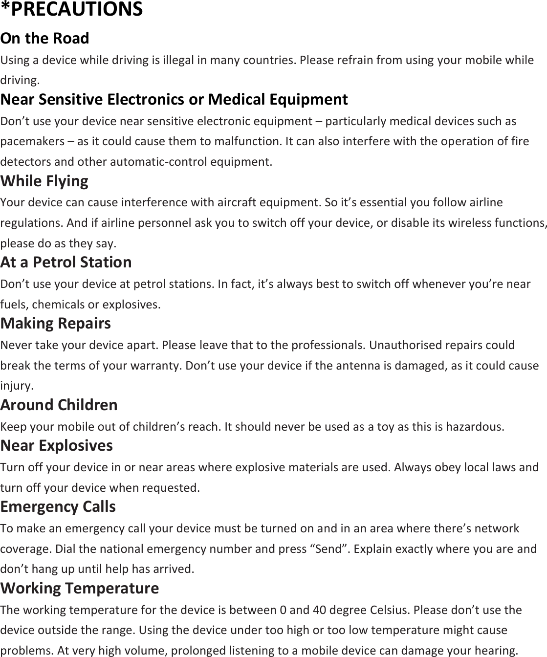 *PRECAUTIONS On the Road Using a device while driving is illegal in many countries. Please refrain from using your mobile while driving. Near Sensitive Electronics or Medical Equipment Don’t use your device near sensitive electronic equipment – particularly medical devices such as pacemakers – as it could cause them to malfunction. It can also interfere with the operation of fire detectors and other automatic-control equipment.   While Flying Your device can cause interference with aircraft equipment. So it’s essential you follow airline regulations. And if airline personnel ask you to switch off your device, or disable its wireless functions, please do as they say. At a Petrol Station Don’t use your device at petrol stations. In fact, it’s always best to switch off whenever you’re near fuels, chemicals or explosives. Making Repairs Never take your device apart. Please leave that to the professionals. Unauthorised repairs could break the terms of your warranty. Don’t use your device if the antenna is damaged, as it could cause injury.   Around Children Keep your mobile out of children’s reach. It should never be used as a toy as this is hazardous. Near Explosives   Turn off your device in or near areas where explosive materials are used. Always obey local laws and turn off your device when requested. Emergency Calls To make an emergency call your device must be turned on and in an area where there’s network coverage. Dial the national emergency number and press “Send”. Explain exactly where you are and don’t hang up until help has arrived. Working Temperature The working temperature for the device is between 0 and 40 degree Celsius. Please don’t use the device outside the range. Using the device under too high or too low temperature might cause problems. At very high volume, prolonged listening to a mobile device can damage your hearing. 