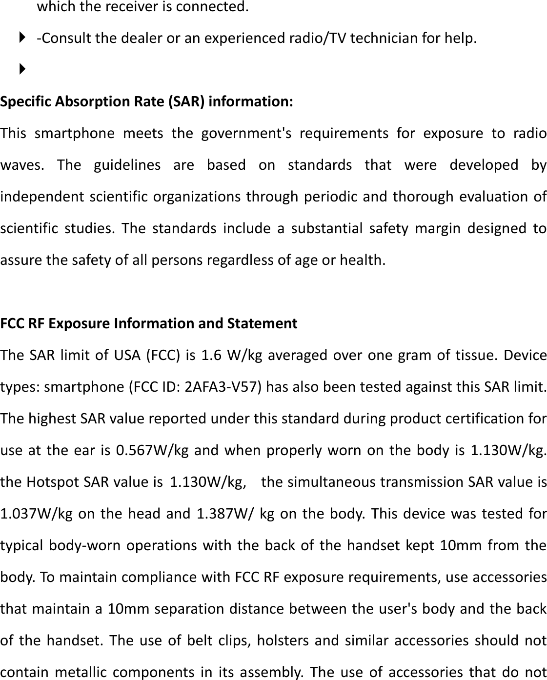 which the receiver is connected.    -Consult the dealer or an experienced radio/TV technician for help.   Specific Absorption Rate (SAR) information:   This  smartphone  meets  the  government&apos;s  requirements  for  exposure  to  radio waves.  The  guidelines  are  based  on  standards  that  were  developed  by independent scientific organizations through periodic and thorough evaluation of scientific  studies.  The  standards  include  a  substantial  safety  margin  designed  to assure the safety of all persons regardless of age or health.    FCC RF Exposure Information and Statement The SAR limit of USA (FCC) is 1.6 W/kg averaged over one gram of tissue. Device types: smartphone (FCC ID: 2AFA3-V57) has also been tested against this SAR limit. The highest SAR value reported under this standard during product certification for use at the ear is 0.567W/kg and when properly worn on the body is  1.130W/kg. the Hotspot SAR value is  1.130W/kg,  the simultaneous transmission SAR value is 1.037W/kg on the head and 1.387W/ kg on the body. This device was tested for typical body-worn operations with the back of the handset kept 10mm from the body. To maintain compliance with FCC RF exposure requirements, use accessories that maintain a 10mm separation distance between the user&apos;s body and the back of the handset. The use  of  belt clips, holsters and similar accessories  should not contain  metallic  components  in  its  assembly. The  use  of  accessories  that  do  not 