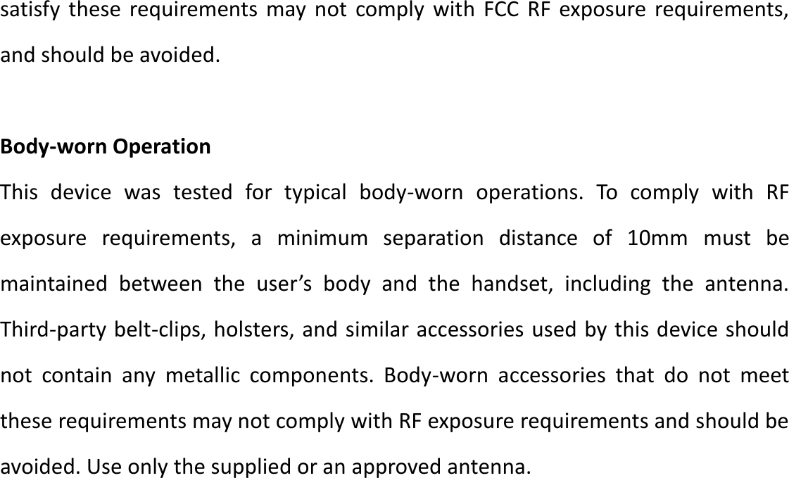 satisfy  these  requirements may not  comply  with  FCC  RF  exposure  requirements, and should be avoided.  Body-worn Operation   This  device  was  tested  for  typical  body-worn  operations.  To  comply  with  RF exposure  requirements,  a  minimum  separation  distance  of  10mm must  be maintained  between  the  user’s  body  and  the  handset,  including  the  antenna. Third-party belt-clips, holsters, and similar accessories used by this device should not  contain  any  metallic  components.  Body-worn  accessories  that  do  not  meet these requirements may not comply with RF exposure requirements and should be avoided. Use only the supplied or an approved antenna.         