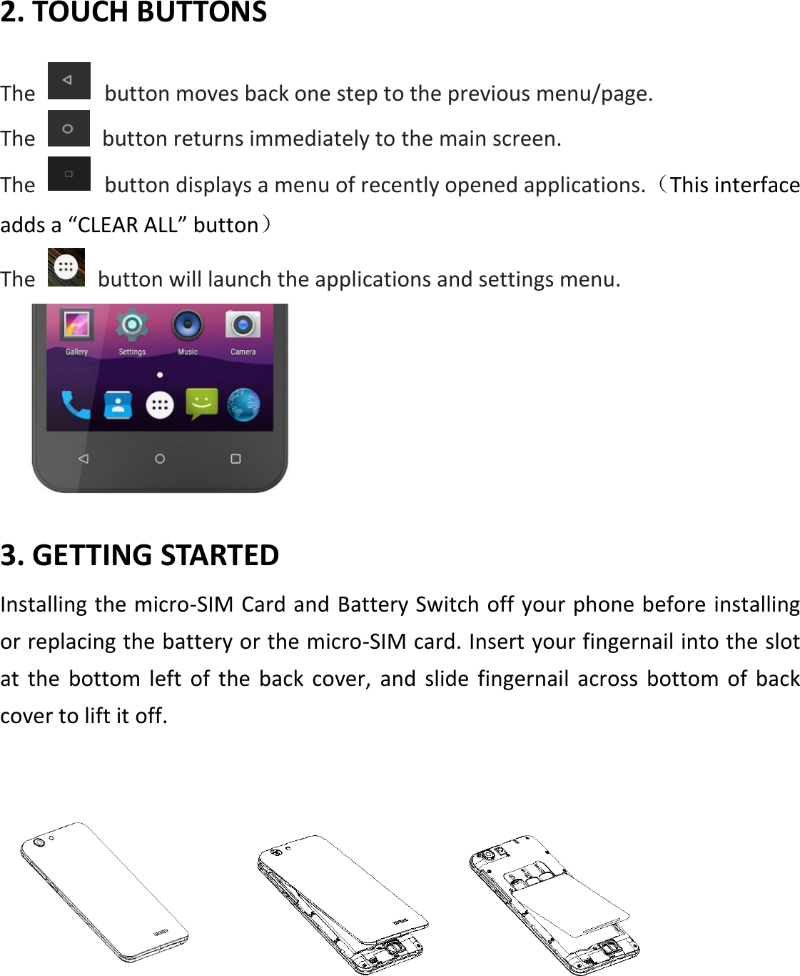 2. TOUCH BUTTONS  The    button moves back one step to the previous menu/page. The    button returns immediately to the main screen. The    button displays a menu of recently opened applications.（This interface adds a “CLEAR ALL” button） The    button will launch the applications and settings menu.   3. GETTING STARTED Installing the micro-SIM Card and Battery Switch off your phone before installing or replacing the battery or the micro-SIM card. Insert your fingernail into the slot at  the  bottom  left  of  the  back  cover,  and  slide  fingernail  across bottom of back cover to lift it off.         