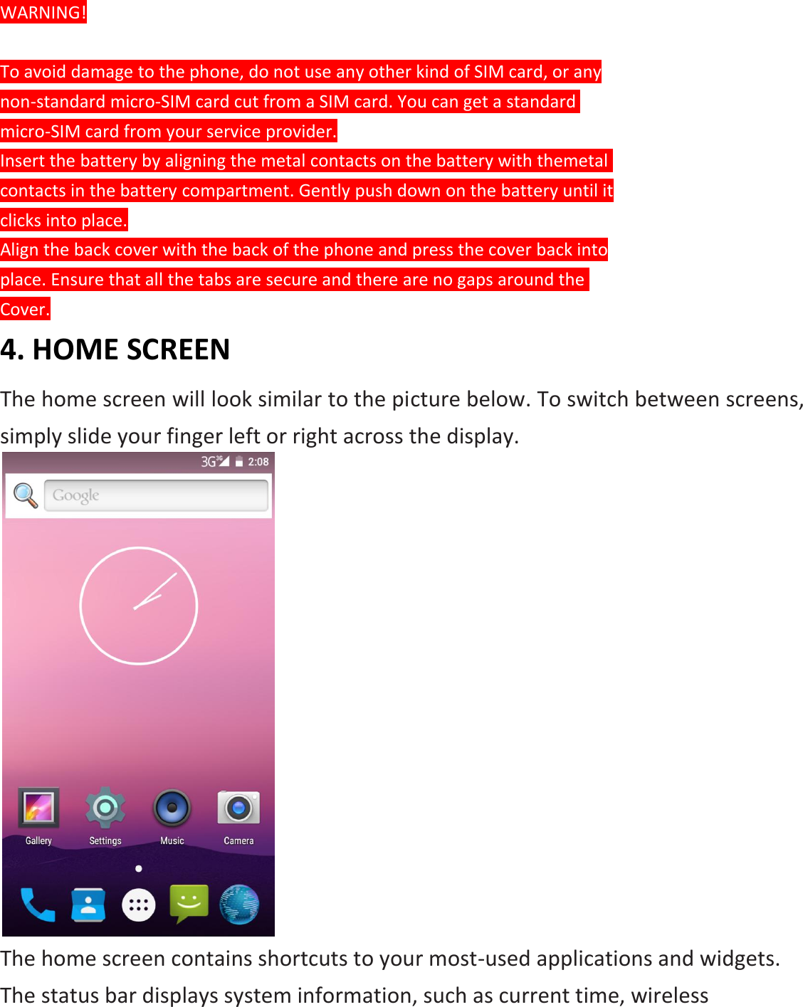 WARNING!  To avoid damage to the phone, do not use any other kind of SIM card, or any non-standard micro-SIM card cut from a SIM card. You can get a standard  micro-SIM card from your service provider. Insert the battery by aligning the metal contacts on the battery with themetal contacts in the battery compartment. Gently push down on the battery until it clicks into place. Align the back cover with the back of the phone and press the cover back into place. Ensure that all the tabs are secure and there are no gaps around the  Cover. 4. HOME SCREEN The home screen will look similar to the picture below. To switch between screens, simply slide your finger left or right across the display.  The home screen contains shortcuts to your most-used applications and widgets. The status bar displays system information, such as current time, wireless 