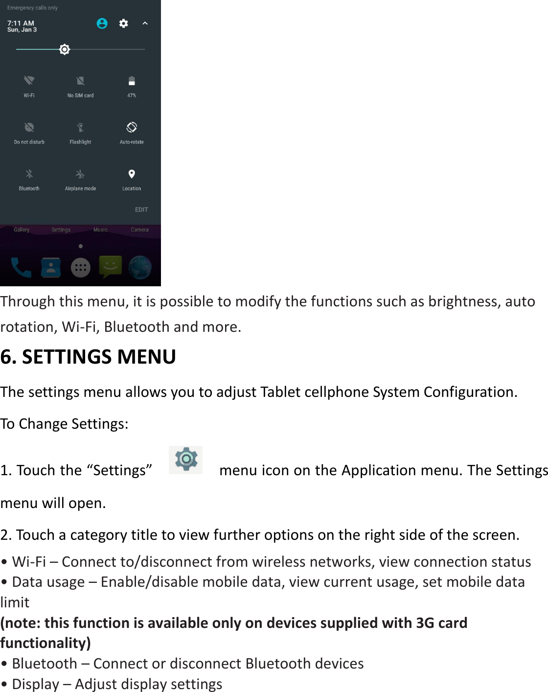  Through this menu, it is possible to modify the functions such as brightness, auto rotation, Wi-Fi, Bluetooth and more. 6. SETTINGS MENU   The settings menu allows you to adjust Tablet cellphone System Configuration. To Change Settings: 1. Touch the “Settings”      menu icon on the Application menu. The Settings menu will open. 2. Touch a category title to view further options on the right side of the screen. • Wi-Fi – Connect to/disconnect from wireless networks, view connection status • Data usage – Enable/disable mobile data, view current usage, set mobile data limit   (note: this function is available only on devices supplied with 3G card functionality) • Bluetooth – Connect or disconnect Bluetooth devices   • Display – Adjust display settings     