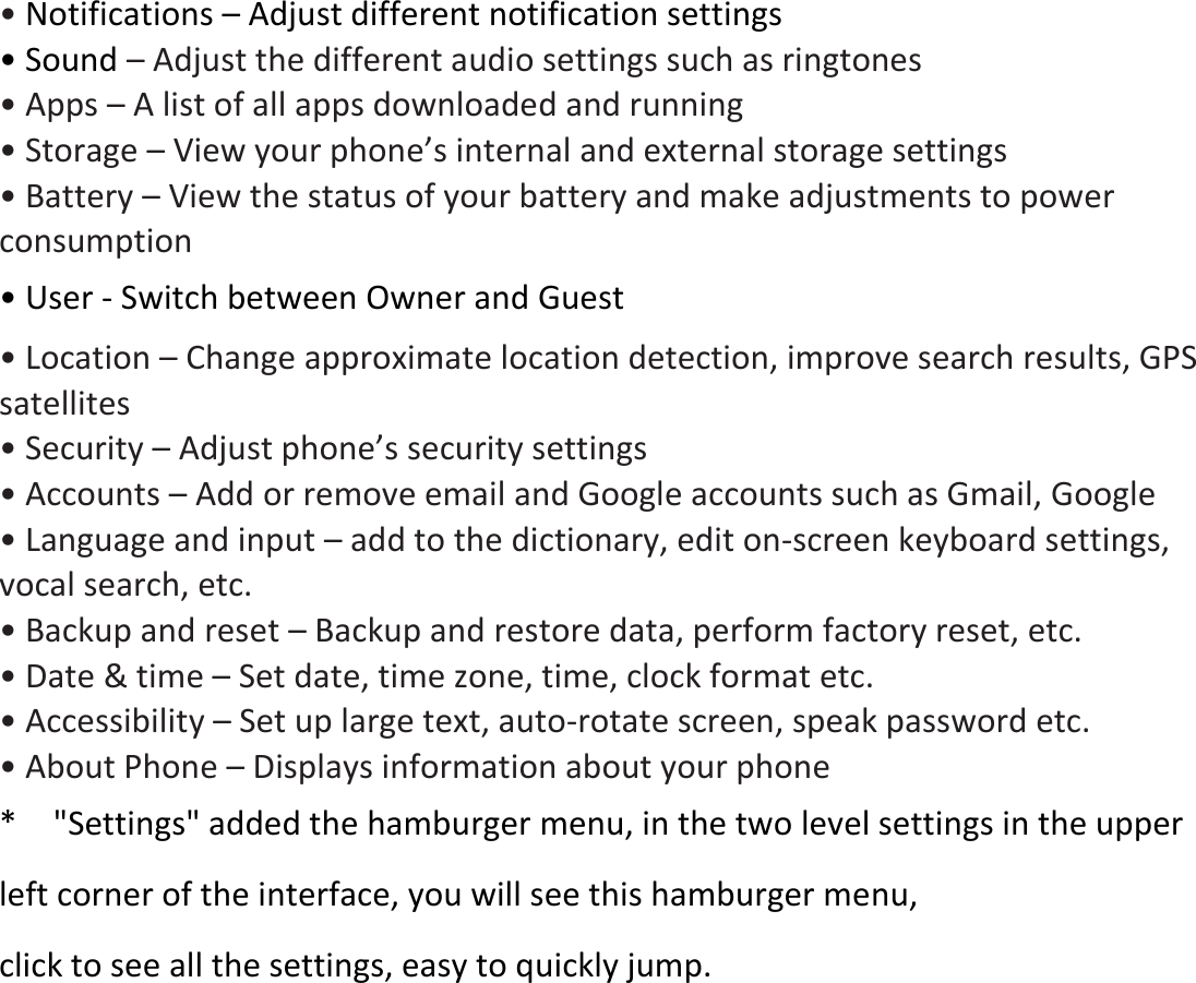• Notifications – Adjust different notification settings • Sound – Adjust the different audio settings such as ringtones   • Apps – A list of all apps downloaded and running   • Storage – View your phone’s internal and external storage settings • Battery – View the status of your battery and make adjustments to power consumption       • User - Switch between Owner and Guest • Location – Change approximate location detection, improve search results, GPS satellites   • Security – Adjust phone’s security settings • Accounts – Add or remove email and Google accounts such as Gmail, Google • Language and input – add to the dictionary, edit on-screen keyboard settings, vocal search, etc. • Backup and reset – Backup and restore data, perform factory reset, etc. • Date &amp; time – Set date, time zone, time, clock format etc. • Accessibility – Set up large text, auto-rotate screen, speak password etc. • About Phone – Displays information about your phone *    &quot;Settings&quot; added the hamburger menu, in the two level settings in the upper left corner of the interface, you will see this hamburger menu,   click to see all the settings, easy to quickly jump. 