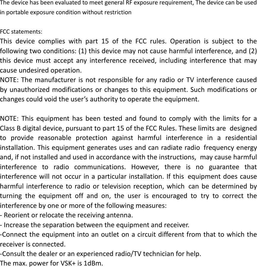 The device has been evaluated to meet general RF exposure requirement, The device can be used in portable exposure condition without restriction  FCC statements: This device complies with part 15 of the FCC rules. Operation is subject to the following two conditions: (1) this device may not cause harmful interference, and (2) this device must accept any interference received, including interference that may cause undesired operation.  NOTE: The manufacturer is not responsible for any radio or TV interference caused by unauthorized modifications or changes to this equipment. Such modifications or changes could void the user’s authority to operate the equipment.  NOTE: This equipment has been tested and found to comply with the limits for a Class B digital device, pursuant to part 15 of the FCC Rules. These limits are designed to provide reasonable protection against harmful interference in a residential installation. This equipment generates uses and can radiate radio frequency energy and, if not installed and used in accordance with the instructions, may cause harmful interference to radio communications. However, there is no guarantee that interference will not occur in a particular installation. If this equipment does cause harmful interference to radio or television reception, which can be determined by turning the equipment off and on, the user is encouraged to try to correct the interference by one or more of the following measures: ‐ Reorient or relocate the receiving antenna. ‐ Increase the separation between the equipment and receiver. ‐Connect the equipment into an outlet on a circuit different from that to which the receiver is connected. ‐Consult the dealer or an experienced radio/TV technician for help. The max. power for VSK+ is 1dBm.  