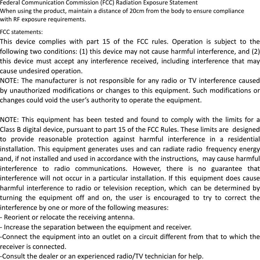 Federal Communication Commission (FCC) Radiation Exposure Statement When using the product, maintain a distance of 20cm from the body to ensure compliance with RF exposure requirements.  FCC statements: This device complies with part 15 of the FCC rules. Operation is subject to the following two conditions: (1) this device may not cause harmful interference, and (2) this device must accept any interference received, including interference that may cause undesired operation.  NOTE: The manufacturer is not responsible for any radio or TV interference caused by unauthorized modifications or changes to this equipment. Such modifications or changes could void the user’s authority to operate the equipment.  NOTE: This equipment has been tested and found to comply with the limits for a Class B digital device, pursuant to part 15 of the FCC Rules. These limits are designed to provide reasonable protection against harmful interference in a residential installation. This equipment generates uses and can radiate radio frequency energy and, if not installed and used in accordance with the instructions, may cause harmful interference to radio communications. However, there is no guarantee that interference will not occur in a particular installation. If this equipment does cause harmful interference to radio or television reception, which can be determined by turning the equipment off and on, the user is encouraged to try to correct the interference by one or more of the following measures: ‐ Reorient or relocate the receiving antenna. ‐ Increase the separation between the equipment and receiver. ‐Connect the equipment into an outlet on a circuit different from that to which the receiver is connected. ‐Consult the dealer or an experienced radio/TV technician for help.  