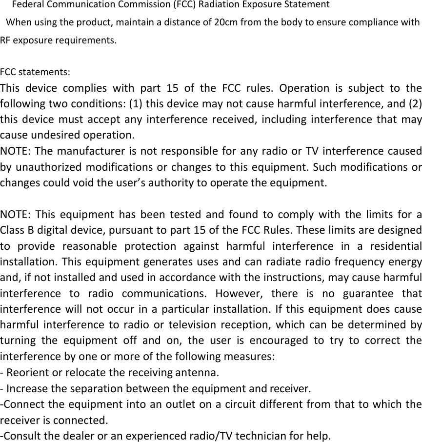 Federal Communication Commission (FCC) Radiation Exposure Statement When using the product, maintain a distance of 20cm from the body to ensure compliance with RF exposure requirements. FCCstatements:Thisdevicecomplieswithpart15oftheFCCrules.Operationissubjecttothefollowingtwoconditions:(1)thisdevicemaynotcauseharmfulinterference,and(2)thisdevicemustacceptanyinterferencereceived,includinginterferencethatmaycauseundesiredoperation.NOTE:ThemanufacturerisnotresponsibleforanyradioorTVinterferencecausedbyunauthorizedmodificationsorchangestothisequipment.Suchmodificationsorchangescouldvoidtheuser’sauthoritytooperatetheequipment.NOTE:ThisequipmenthasbeentestedandfoundtocomplywiththelimitsforaClassBdigitaldevice,pursuanttopart15oftheFCCRules.Theselimitsaredesignedtoprovidereasonableprotectionagainstharmfulinterferenceinaresidentialinstallation.Thisequipmentgeneratesusesandcanradiateradiofrequencyenergyand,ifnotinstalledandusedinaccordancewiththeinstructions,maycauseharmfulinterferencetoradiocommunications.However,thereisnoguaranteethatinterferencewillnotoccurinaparticularinstallation.Ifthisequipmentdoescauseharmfulinterferencetoradioortelevisionreception,whichcanbedeterminedbyturningtheequipmentoffandon,theuserisencouragedtotrytocorrecttheinterferencebyoneormoreofthefollowingmeasures:‐ Reorientorrelocatethereceivingantenna.‐ Increasetheseparationbetweentheequipmentandreceiver.‐Connecttheequipmentintoanoutletonacircuitdifferentfromthattowhichthereceiverisconnected.‐Consultthedealeroranexperiencedradio/TVtechnicianforhelp.