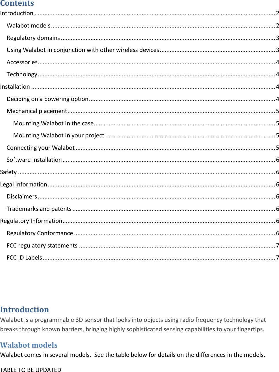 Contents Introduction .................................................................................................................................................. 2 Walabot models ........................................................................................................................................ 2 Regulatory domains .................................................................................................................................. 3 Using Walabot in conjunction with other wireless devices ...................................................................... 3 Accessories ................................................................................................................................................ 4 Technology ................................................................................................................................................ 4 Installation .................................................................................................................................................... 4 Deciding on a powering option ................................................................................................................. 4 Mechanical placement .............................................................................................................................. 5 Mounting Walabot in the case .............................................................................................................. 5 Mounting Walabot in your project ....................................................................................................... 5 Connecting your Walabot ......................................................................................................................... 5 Software installation ................................................................................................................................. 6 Safety ............................................................................................................................................................ 6 Legal Information .......................................................................................................................................... 6 Disclaimers ................................................................................................................................................ 6 Trademarks and patents ........................................................................................................................... 6 Regulatory Information ................................................................................................................................. 6 Regulatory Conformance .......................................................................................................................... 6 FCC regulatory statements ....................................................................................................................... 7 FCC ID Labels ............................................................................................................................................. 7   Introduction Walabot is a programmable 3D sensor that looks into objects using radio frequency technology that breaks through known barriers, bringing highly sophisticated sensing capabilities to your fingertips.   Walabot models Walabot comes in several models.  See the table below for details on the differences in the models. TABLE TO BE UPDATED 