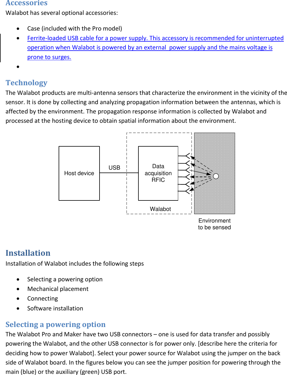 Accessories Walabot has several optional accessories:  Case (included with the Pro model)  Ferrite-loaded USB cable for a power supply. This accessory is recommended for uninterrupted operation when Walabot is powered by an external  power supply and the mains voltage is prone to surges.    Technology The Walabot products are multi-antenna sensors that characterize the environment in the vicinity of the sensor. It is done by collecting and analyzing propagation information between the antennas, which is affected by the environment. The propagation response information is collected by Walabot and processed at the hosting device to obtain spatial information about the environment. Data acquisition  RFICHost deviceEnvironment to be sensedUSBWalabot Installation Installation of Walabot includes the following steps  Selecting a powering option  Mechanical placement  Connecting  Software installation Selecting a powering option The Walabot Pro and Maker have two USB connectors – one is used for data transfer and possibly powering the Walabot, and the other USB connector is for power only. [describe here the criteria for deciding how to power Walabot]. Select your power source for Walabot using the jumper on the back side of Walabot board. In the figures below you can see the jumper position for powering through the main (blue) or the auxiliary (green) USB port. 