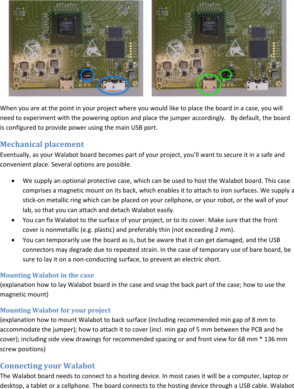        When you are at the point in your project where you would like to place the board in a case, you will need to experiment with the powering option and place the jumper accordingly.   By default, the board is configured to provide power using the main USB port. Mechanical placement Eventually, as your Walabot board becomes part of your project, you’ll want to secure it in a safe and convenient place. Several options are possible.  We supply an optional protective case, which can be used to host the Walabot board. This case comprises a magnetic mount on its back, which enables it to attach to iron surfaces. We supply a stick-on metallic ring which can be placed on your cellphone, or your robot, or the wall of your lab, so that you can attach and detach Walabot easily.  You can fix Walabot to the surface of your project, or to its cover. Make sure that the front cover is nonmetallic (e.g. plastic) and preferably thin (not exceeding 2 mm).  You can temporarily use the board as is, but be aware that it can get damaged, and the USB connectors may degrade due to repeated strain. In the case of temporary use of bare board, be sure to lay it on a non-conducting surface, to prevent an electric short. Mounting Walabot in the case (explanation how to lay Walabot board in the case and snap the back part of the case; how to use the magnetic mount) Mounting Walabot for your project (explanation how to mount Walabot to back surface (including recommended min gap of 8 mm to accommodate the jumper); how to attach it to cover (incl. min gap of 5 mm between the PCB and he cover); including side view drawings for recommended spacing or and front view for 68 mm * 136 mm screw positions) Connecting your Walabot The Walabot board needs to connect to a hosting device. In most cases it will be a computer, laptop or desktop, a tablet or a cellphone. The board connects to the hosting device through a USB cable. Walabot 