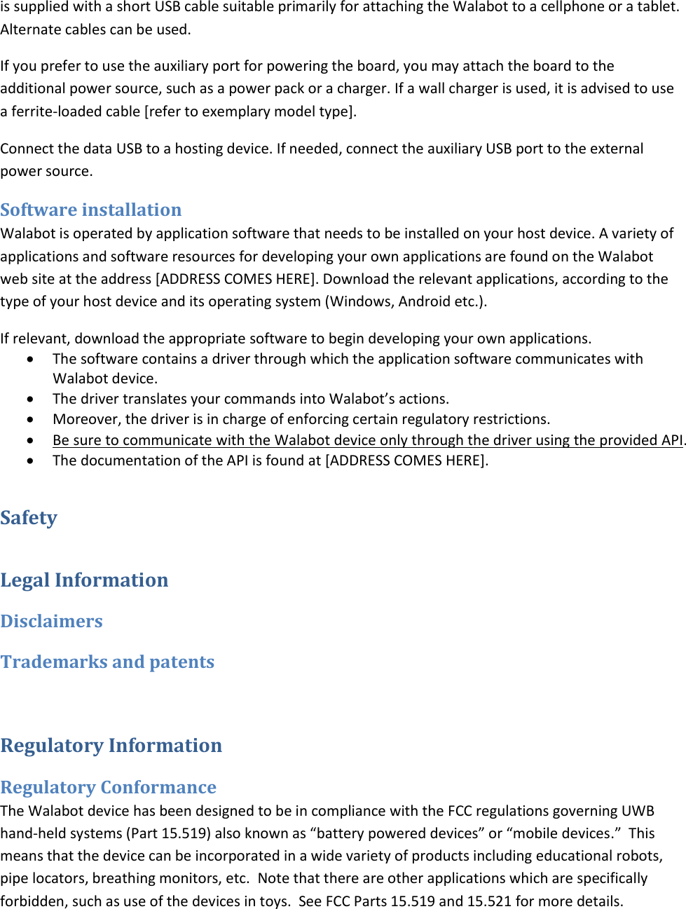 is supplied with a short USB cable suitable primarily for attaching the Walabot to a cellphone or a tablet. Alternate cables can be used. If you prefer to use the auxiliary port for powering the board, you may attach the board to the additional power source, such as a power pack or a charger. If a wall charger is used, it is advised to use a ferrite-loaded cable [refer to exemplary model type]. Connect the data USB to a hosting device. If needed, connect the auxiliary USB port to the external power source. Software installation Walabot is operated by application software that needs to be installed on your host device. A variety of applications and software resources for developing your own applications are found on the Walabot web site at the address [ADDRESS COMES HERE]. Download the relevant applications, according to the type of your host device and its operating system (Windows, Android etc.).  If relevant, download the appropriate software to begin developing your own applications.   The software contains a driver through which the application software communicates with Walabot device.   The driver translates your commands into Walabot’s actions.   Moreover, the driver is in charge of enforcing certain regulatory restrictions.   Be sure to communicate with the Walabot device only through the driver using the provided API.   The documentation of the API is found at [ADDRESS COMES HERE]. Safety Legal Information Disclaimers Trademarks and patents  Regulatory Information Regulatory Conformance The Walabot device has been designed to be in compliance with the FCC regulations governing UWB hand-held systems (Part 15.519) also known as “battery powered devices” or “mobile devices.”  This means that the device can be incorporated in a wide variety of products including educational robots, pipe locators, breathing monitors, etc.  Note that there are other applications which are specifically forbidden, such as use of the devices in toys.  See FCC Parts 15.519 and 15.521 for more details. 