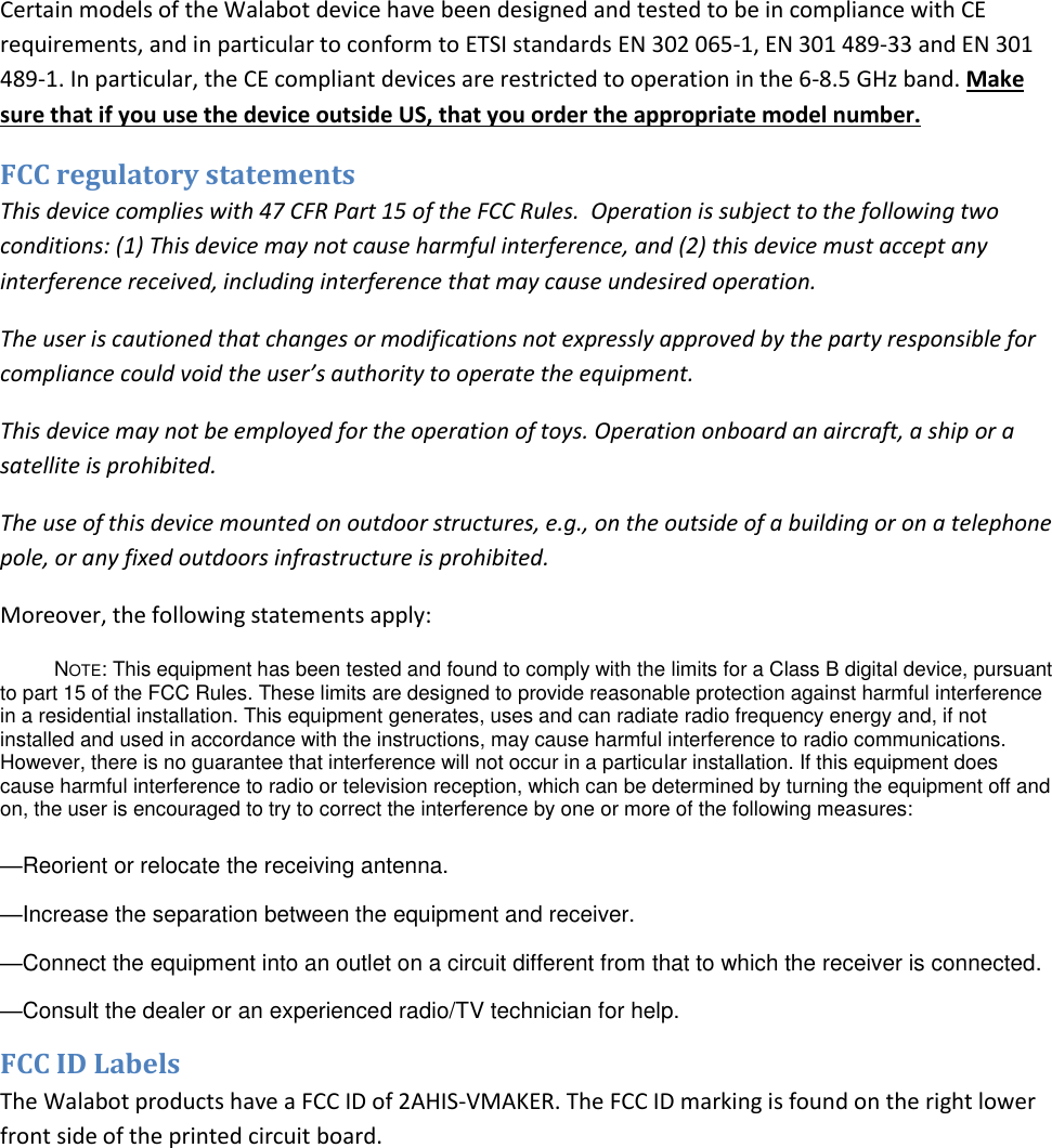 Certain models of the Walabot device have been designed and tested to be in compliance with CE requirements, and in particular to conform to ETSI standards EN 302 065-1, EN 301 489-33 and EN 301 489-1. In particular, the CE compliant devices are restricted to operation in the 6-8.5 GHz band. Make sure that if you use the device outside US, that you order the appropriate model number. FCC regulatory statements  This device complies with 47 CFR Part 15 of the FCC Rules.  Operation is subject to the following two conditions: (1) This device may not cause harmful interference, and (2) this device must accept any interference received, including interference that may cause undesired operation.  The user is cautioned that changes or modifications not expressly approved by the party responsible for compliance could void the user’s authority to operate the equipment. This device may not be employed for the operation of toys. Operation onboard an aircraft, a ship or a satellite is prohibited. The use of this device mounted on outdoor structures, e.g., on the outside of a building or on a telephone pole, or any fixed outdoors infrastructure is prohibited. Moreover, the following statements apply: NOTE: This equipment has been tested and found to comply with the limits for a Class B digital device, pursuant to part 15 of the FCC Rules. These limits are designed to provide reasonable protection against harmful interference in a residential installation. This equipment generates, uses and can radiate radio frequency energy and, if not installed and used in accordance with the instructions, may cause harmful interference to radio communications. However, there is no guarantee that interference will not occur in a particular installation. If this equipment does cause harmful interference to radio or television reception, which can be determined by turning the equipment off and on, the user is encouraged to try to correct the interference by one or more of the following measures: —Reorient or relocate the receiving antenna. —Increase the separation between the equipment and receiver. —Connect the equipment into an outlet on a circuit different from that to which the receiver is connected. —Consult the dealer or an experienced radio/TV technician for help. FCC ID Labels The Walabot products have a FCC ID of 2AHIS-VMAKER. The FCC ID marking is found on the right lower front side of the printed circuit board. 