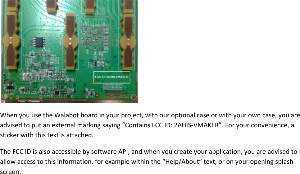  When you use the Walabot board in your project, with our optional case or with your own case, you are advised to put an external marking saying “Contains FCC ID: 2AHIS-VMAKER”. For your convenience, a sticker with this text is attached. The FCC ID is also accessible by software API, and when you create your application, you are advised to allow access to this information, for example within the “Help/About” text, or on your opening splash screen.  