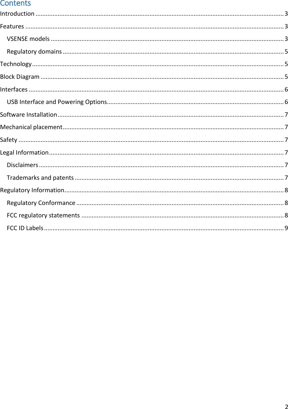 2  Contents Introduction .................................................................................................................................................. 3 Features ........................................................................................................................................................ 3 VSENSE models ......................................................................................................................................... 3 Regulatory domains .................................................................................................................................. 5 Technology .................................................................................................................................................... 5 Block Diagram ............................................................................................................................................... 5 Interfaces ...................................................................................................................................................... 6 USB Interface and Powering Options ........................................................................................................ 6 Software Installation ..................................................................................................................................... 7 Mechanical placement .................................................................................................................................. 7 Safety ............................................................................................................................................................ 7 Legal Information .......................................................................................................................................... 7 Disclaimers ................................................................................................................................................ 7 Trademarks and patents ........................................................................................................................... 7 Regulatory Information ................................................................................................................................. 8 Regulatory Conformance .......................................................................................................................... 8 FCC regulatory statements ....................................................................................................................... 8 FCC ID Labels ............................................................................................................................................. 9          