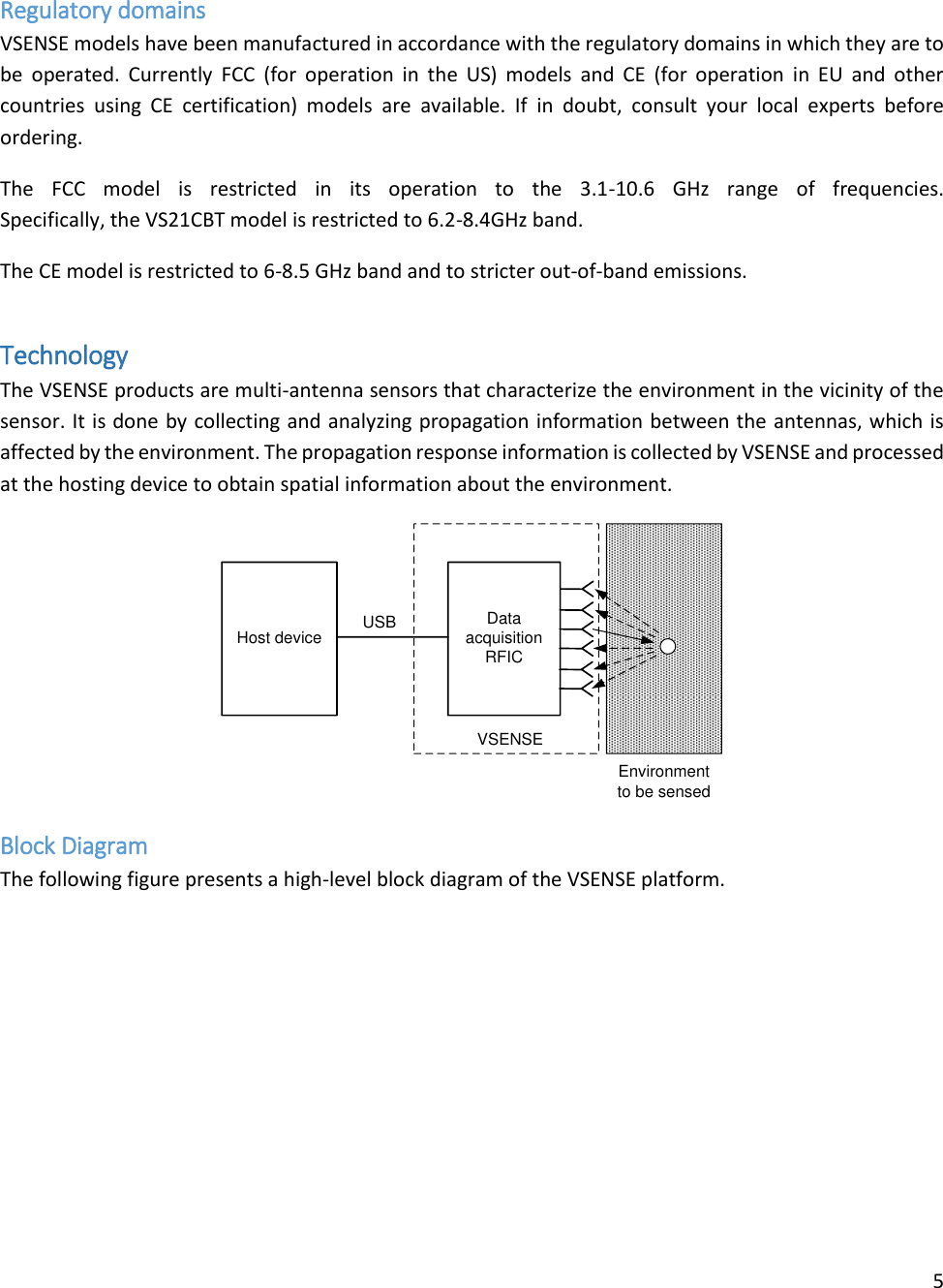 5   Regulatory domains VSENSE models have been manufactured in accordance with the regulatory domains in which they are to be  operated.  Currently  FCC  (for  operation in  the  US) models  and  CE  (for operation  in  EU  and  other countries  using  CE  certification)  models  are  available.  If  in  doubt,  consult  your  local  experts  before ordering.  The  FCC  model  is  restricted  in  its  operation  to  the  3.1-10.6  GHz  range  of  frequencies.  Specifically, the VS21CBT model is restricted to 6.2-8.4GHz band. The CE model is restricted to 6-8.5 GHz band and to stricter out-of-band emissions. Technology The VSENSE products are multi-antenna sensors that characterize the environment in the vicinity of the sensor. It is done by collecting and analyzing propagation information between the antennas, which is affected by the environment. The propagation response information is collected by VSENSE and processed at the hosting device to obtain spatial information about the environment. Data acquisition  RFICHost deviceEnvironment to be sensedUSBVSENSE Block Diagram The following figure presents a high-level block diagram of the VSENSE platform. 