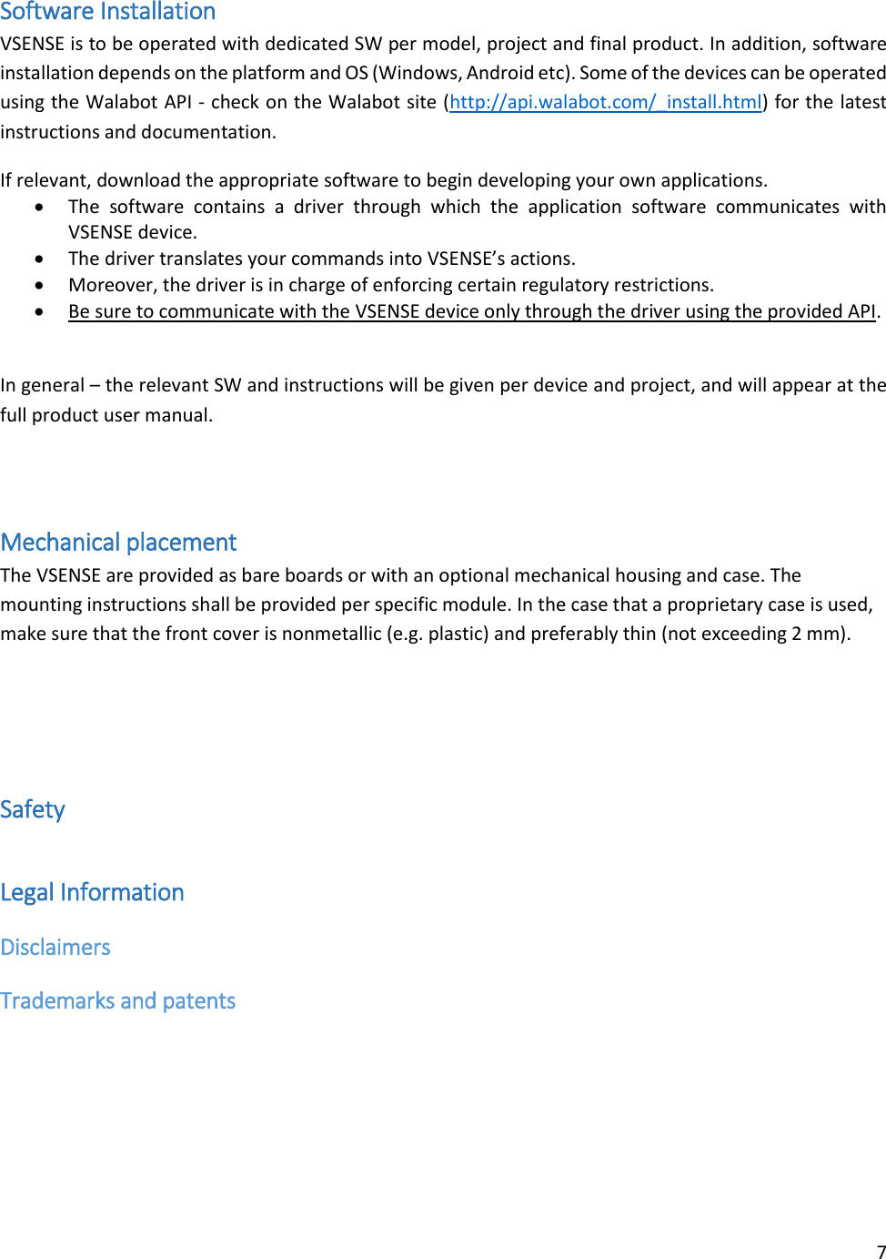 7  Software Installation VSENSE is to be operated with dedicated SW per model, project and final product. In addition, software installation depends on the platform and OS (Windows, Android etc). Some of the devices can be operated using the Walabot API - check on the Walabot site (http://api.walabot.com/_install.html) for the latest instructions and documentation. If relevant, download the appropriate software to begin developing your own applications.   The  software  contains  a  driver  through  which  the  application  software  communicates  with VSENSE device.   The driver translates your commands into VSENSE’s actions.   Moreover, the driver is in charge of enforcing certain regulatory restrictions.   Be sure to communicate with the VSENSE device only through the driver using the provided API.   In general – the relevant SW and instructions will be given per device and project, and will appear at the full product user manual.   Mechanical placement The VSENSE are provided as bare boards or with an optional mechanical housing and case. The mounting instructions shall be provided per specific module. In the case that a proprietary case is used, make sure that the front cover is nonmetallic (e.g. plastic) and preferably thin (not exceeding 2 mm).    Safety Legal Information Disclaimers Trademarks and patents  