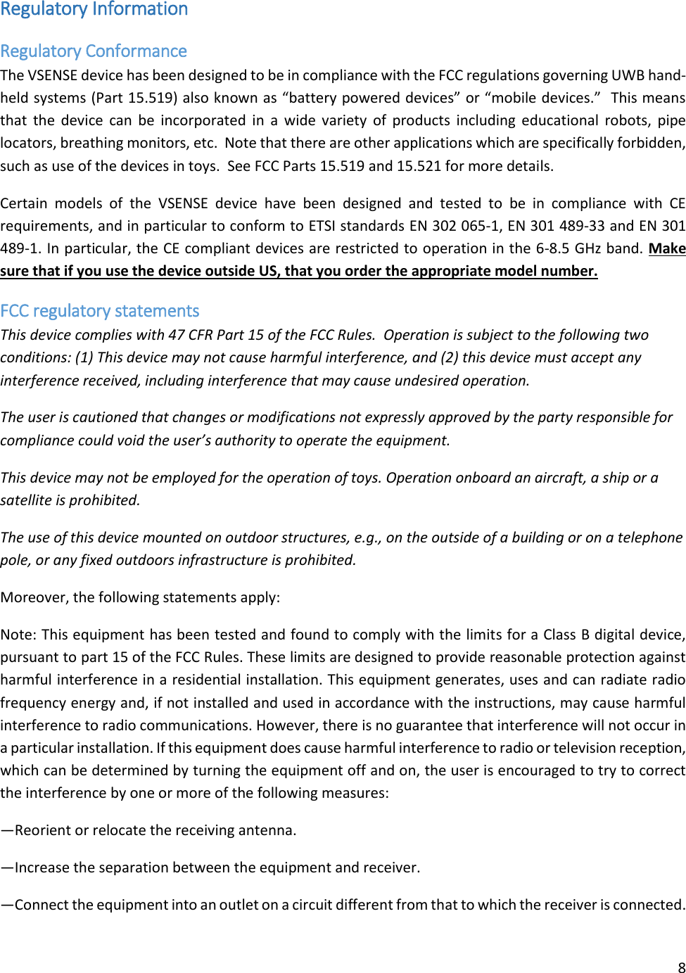 8  Regulatory Information Regulatory Conformance The VSENSE device has been designed to be in compliance with the FCC regulations governing UWB hand-held systems (Part 15.519) also known as “battery powered devices” or “mobile devices.”  This means that the device  can be  incorporated in a  wide variety of  products including educational  robots, pipe locators, breathing monitors, etc.  Note that there are other applications which are specifically forbidden, such as use of the devices in toys.  See FCC Parts 15.519 and 15.521 for more details. Certain  models  of  the  VSENSE  device  have  been  designed  and  tested  to  be  in  compliance  with  CE requirements, and in particular to conform to ETSI standards EN 302 065-1, EN 301 489-33 and EN 301 489-1. In particular, the CE compliant devices are restricted to operation in the 6-8.5 GHz band. Make sure that if you use the device outside US, that you order the appropriate model number. FCC regulatory statements  This device complies with 47 CFR Part 15 of the FCC Rules.  Operation is subject to the following two conditions: (1) This device may not cause harmful interference, and (2) this device must accept any interference received, including interference that may cause undesired operation.  The user is cautioned that changes or modifications not expressly approved by the party responsible for compliance could void the user’s authority to operate the equipment. This device may not be employed for the operation of toys. Operation onboard an aircraft, a ship or a satellite is prohibited. The use of this device mounted on outdoor structures, e.g., on the outside of a building or on a telephone pole, or any fixed outdoors infrastructure is prohibited. Moreover, the following statements apply: Note: This equipment has been tested and found to comply with the limits for a Class B digital device, pursuant to part 15 of the FCC Rules. These limits are designed to provide reasonable protection against harmful interference in a residential installation. This equipment generates, uses and can radiate radio frequency energy and, if not installed and used in accordance with the instructions, may cause harmful interference to radio communications. However, there is no guarantee that interference will not occur in a particular installation. If this equipment does cause harmful interference to radio or television reception, which can be determined by turning the equipment off and on, the user is encouraged to try to correct the interference by one or more of the following measures: —Reorient or relocate the receiving antenna. —Increase the separation between the equipment and receiver. —Connect the equipment into an outlet on a circuit different from that to which the receiver is connected. 