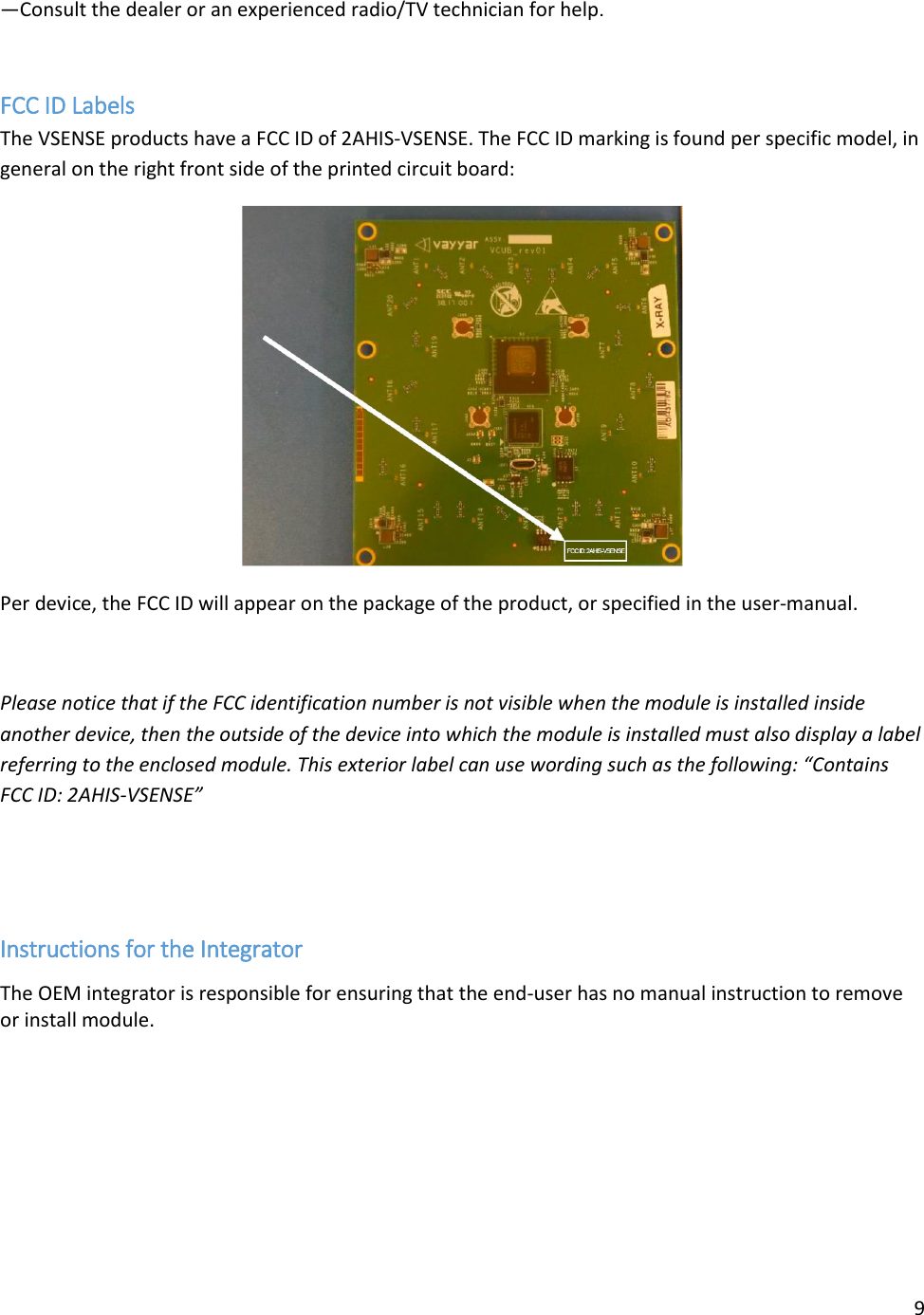 9  —Consult the dealer or an experienced radio/TV technician for help.  FCC ID Labels The VSENSE products have a FCC ID of 2AHIS-VSENSE. The FCC ID marking is found per specific model, in general on the right front side of the printed circuit board:  Per device, the FCC ID will appear on the package of the product, or specified in the user-manual.    Please notice that if the FCC identification number is not visible when the module is installed inside another device, then the outside of the device into which the module is installed must also display a label referring to the enclosed module. This exterior label can use wording such as the following: “Contains FCC ID: 2AHIS-VSENSE”   Instructions for the Integrator The OEM integrator is responsible for ensuring that the end-user has no manual instruction to remove or install module.  